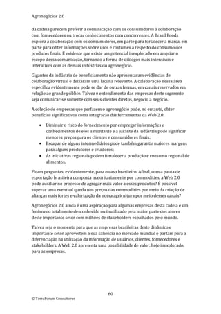 Agronegócios 2.0  
 
da cadeia parecem preferir a comunicação com os consumidores à colaboração 
com fornecedores ou trocar conhecimentos com concorrentes. A Brasil Foods 
explora a colaboração com os consumidores, em parte para fortalecer a marca, em 
parte para obter informações sobre usos e costumes a respeito do consumo dos 
produtos finais. É evidente que existe um potencial inexplorado em ampliar o 
escopo dessa comunicação, tornando a forma de diálogos mais intensivos e 
interativos com as demais indústrias do agronegócio.  

Gigantes da indústria de beneficiamento não apresentaram evidências de 
colaboração virtual e deixaram uma lacuna relevante. A colaboração nessa área 
específica evidentemente pode se dar de outras formas, em canais reservados em 
relação ao grande público. Talvez o entendimento das empresas deste segmento 
seja comunicar‐se somente com seus clientes diretos, negócio a negócio.  

A coleção de empresas que perfazem o agronegócio pode, no entanto, obter 
benefícios significativos coma integração das ferramentas da Web 2.0: 

       Diminuir o risco do fornecimento por empregar informações e 
        conhecimentos de elos a montante e a jusante da indústria pode significar 
        menores preços para os clientes e consumidores finais; 
       Escapar de alguns intermediários pode também garantir maiores margens 
        para alguns produtores e criadores; 
       As iniciativas regionais podem fortalecer a produção e consumo regional de 
        alimentos. 

Ficam perguntas, evidentemente, para o caso brasileiro. Afinal, com a pauta de 
exportação brasileira composta majoritariamente por commodities, a Web 2.0 
pode auxiliar no processo de agregar mais valor a esses produtos? É possível 
superar uma eventual queda nos preços das commodities por meio da criação de 
alianças mais fortes e valorização da nossa agricultura por meio desses canais? 

Agronegócios 2.0 ainda é uma aspiração para algumas empresas desta cadeia e um 
fenômeno totalmente desconhecido ou inutilizado pela maior parte dos atores 
deste importante setor com milhões de stakeholders espalhados pelo mundo.  

Talvez seja o momento para que as empresas brasileiras deste dinâmico e 
importante setor aproveitem a sua saliência no mercado mundial e partam para a 
diferenciação na utilização da informação de usuários, clientes, fornecedores e 
stakeholders. A Web 2.0 apresenta uma possibilidade de valor, hoje inexplorado, 
para as empresas. 

                             




                                        60 
© TerraForum Consultores 
 