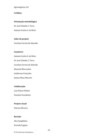 Agronegócios 2.0  
 
Créditos 

 

Orientação metodológica 

Dr. José Cláudio C. Terra 

Antonio Carlos G. de Brito 

 

Líder do projeto 

Carolina Correia de Almeida 

 

Coautores 

Antonio Carlos G. de Brito 

Dr. José Cláudio C. Terra 

Carolina Correia de Almeida 

Eduardo Marcondes 

Guilherme Françolin 

Juliana Maaz Marcelo 

 

Colaboração 

Luiz Flávio Pioltini 

Faustine Fourdinier 

 

Projeto visual 

Patricia Oliveira 

 

Revisão 

Alex Sanghikian 

Priscilla Fogiato 

                               61 
© TerraForum Consultores 
 