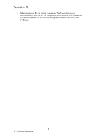 Agronegócios 2.0  
 
       Relacionamento direto com o consumido final: as redes sociais 
        tornaram muito mais barata para os produtores a comunicação direta com 
        os consumidores finais, pulando assim alguns intermediários da cadeia 
        produtiva. 

 

 
                             




                                        7 
© TerraForum Consultores 
 
