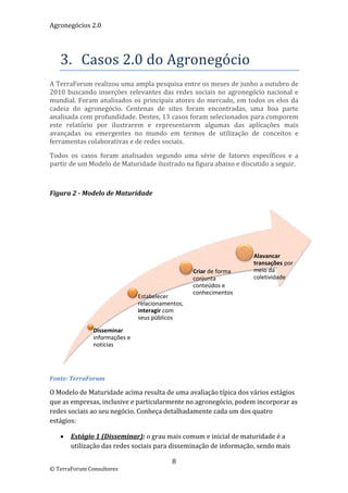 Agronegócios 2.0  
 
 

    3. Casos 2.0 do Agronegócio 
A TerraForum realizou uma ampla pesquisa entre os meses de junho a outubro de 
2010  buscando  inserções  relevantes  das  redes  sociais  no  agronegócio  nacional  e 
mundial.  Foram  analisados  os  principais  atores  do  mercado,  em  todos  os  elos  da 
cadeia  do  agronegócio.  Centenas  de  sites  foram  encontradas,  uma  boa  parte 
analisada com profundidade. Destes, 13 casos foram selecionados para comporem 
este  relatório  por  ilustrarem  e  representarem  algumas  das  aplicações  mais 
avançadas  ou  emergentes  no  mundo  em  termos  de  utilização  de  conceitos  e 
ferramentas colaborativas e de redes sociais.  

Todos  os  casos  foram  analisados  segundo  uma  série  de  fatores  específicos  e  a 
partir de um Modelo de Maturidade ilustrado na figura abaixo e discutido a seguir. 

 

Figura 2 ‐ Modelo de Maturidade 




                                                                          Alavancar 
                                                                          transações por 
                                                    Criar de forma        meio da 
                                                    conjunta              coletividade
                                                    conteúdos e 
                                                    conhecimentos
                                Estabelecer 
                                relacionamentos, 
                                interagir com 
                                seus públicos

               Disseminar 
               informações e 
               notícias


                                                                                               
Fonte: TerraForum 

O Modelo de Maturidade acima resulta de uma avaliação típica dos vários estágios 
que as empresas, inclusive e particularmente no agronegócio, podem incorporar as 
redes sociais ao seu negócio. Conheça detalhadamente cada um dos quatro 
estágios:  

       Estágio 1 (Disseminar): o grau mais comum e inicial de maturidade é a 
        utilização das redes sociais para disseminação de informação, sendo mais 

                                            8 
© TerraForum Consultores 
 