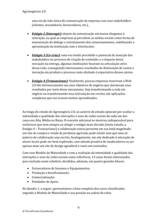 Agronegócios 2.0  
 
        uma via de mão única de comunicação da empresa com seus stakeholders 
        (clientes, investidores, fornecedores, etc.).  
         
       Estágio 2 (Interagir): depois da comunicação em massa chegamos à 
        interação, na qual as empresas já percebem as mídias sociais como forma de 
        manutenção do diálogo e estreitamento dos relacionamentos, viabilizando a 
        aproximação da instituição com o interlocutor. 
         
       Estágio 3 (Co‐criar): uma vez tendo percebido o potencial de inserção dos 
        stakeholders no processo de criação de conteúdo, e o impacto dessa 
        inovação na entrega, algumas instituições focaram na articulação ativa 
        dessa rede, conseguindo interessantes resultados de diminuição de custos e 
        inovação em produto e processo mais alinhado à expectativa desses atores. 
         
       Estágio 4 (Transacionar): finalmente, poucas empresas inseriram a Web 
        2.0 tão intrinsicamente aos seus objetivos de negócio que alavancam seus 
        resultados por meio desse mecanismo. Seja transformando a rede em 
        negócio ou transformando essa articulação em receita, são aplicações 
        complexas que nos trazem muitos aprendizados. 

 

Ao longo do estudo do Agronegócio 2.0, os autores do estudo optaram por avaliar a 
intensidade e qualidade das interações e usos de redes sociais de cada um dos 
casos em Alta, Média ou Baixa. O conceito adicional se mostrou indispensável para 
esclarecer que nem sempre ao atingir o estágio mais elevado (neste estudo, o 
Estágio 4 – Transacionar) a colaboração estava presente em sua total magnitude: 
um site de compra e venda de produtos agrícolas pode existir sem que uma só 
palavra de colaboração seja escrita. Analogamente, um site dedicado à interação de 
atores locais pode ser bem explorado, com atitude proativa de moderadores ou ser 
apenas mais um site de design agradável e vazio em conteúdos.  

Com esse Modelo de Maturidade e com a avaliação da intensidade e qualidade das 
interações e usos de redes sociais como referência, 13 casos foram selecionados 
para inclusão neste relatório, divididos, ademais, em quatro grandes blocos: 

       Fornecedores de Insumos e Equipamentos; 
       Produção e beneficiamento; 
       Comercialização; 
       Entidades de Apoio. 

No Quadro 1, a seguir, apresentamos a lista completa dos casos classificados 
segundo o Modelo de Maturidade e sua posição na cadeia de valor. 

                             

                                         9 
© TerraForum Consultores 
 