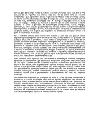 serviços, para por exemplo realizar o abate de pequenos ruminantes, nesse caso, toda a infra
estrutura de um frigorífico, que oneraria todo esse elo da cadeia, teria um pequeno
investimento, o qual representaria poucas adaptações nas linhas de abate, eviscerarão e esfola;
em alguns exemplos observados desse tipo de relação na cadeia, tem-se constatado que em
um outro local, devidamente credenciado pelo SIF - Serviço de Inspeção Federal, ou outro
órgão de inspeção - estadual ou municipal, é possível fazer os cortes especiais e mesmo
submeter as carnes a processos de transformação (hambúrgueres, quibes, lingüiças,
defumados, ou outros produtos que demandarem o mercado, inclusive com aproveitamento dos
não componentes da carcaça – vísceras). Num esquema desse tipo é possível ainda construir-se
um projeto satélite, onde as peles e/ou lãs poderão ser processadas com escopo similar ou a
partir de terceirização de serviços.
Para a indústria peleteira seria possível uma parceria na qual essa teria pessoal técnico
responsável para acompanhar o ciclo produtivo das peles, visando melhorar sua qualidade, sem
quaisquer ônus para os produtores, a esses restaria o compromisso de que, dentro de um
contrato eticamente elaborado, proporcionar a entrega total ou de um determinado percentual,
previamente acordado, de sua produção das peles tipo A (ou de primeira). Nesse sentido, todos
ganhariam, e a sociedade como um todo receberia como dividendos, produtos de pele, pelica,
marroquins, camurça ou couro de qualidade, e em contrapartida estaria ganhando também com
a elevação da arrecadação de impostos em sua região de domicílio, isso porque, tudo exposto
acima, segue na vertente de situar todas essa atividades na legalidade, acabando de vez com o
mercado clandestino, onde uns poucos ganham algo e muitos perdem bastante, passando por
divisas, indo pela qualidade e terminando na saúde.
Outro segmento pouco explorado seria junto às festas e manifestações populares, onde pratos
típicos com tais carnes teriam lugar de destaque, enriquecidos e amparados pela culinária típica
de cada região. Exemplo típico foi o “carneiro no buraco” no meio-oeste paranaense no final
dos 80 e início dos 90, como sugestão teria o cordeiro no rolete; noite do guisado; festa do
cordeiro e assim por diante, sempre voltados para apelos regionais e culturais. Abre-se assim
uma possibilidade de exploração também do turismo (indústria sem chaminé) que possibilita
inúmeras combinações, inclusive incrementando produtos artesanais, artísticos ou mesmo
industriais voltados para o processamento e aproveitamento das peles dos pequenos
ruminantes.
Uma forma bem interessante de se explorar os ovinos é usá-los de forma complementar à
horticultura, fruticultura ou qualquer outra atividade agrícola, empregando seus resíduos na
produção animal, ou mesmo servindo-se das infra-estruturas existentes para a exploração em
conjunto. Pode-se derivar ainda, principalmente na ovinocultura, de exploração consorciada,
onde os animais pastejam nas entre linhas (ruas) da cultura, de modo a auferir benefícios tanto
na cultura agrícola como na exploração animal. Tal procedimento auxilia em muito na
diminuição dos investimentos imobilizados na implantação de um criatório, desde que ambas as
culturas sejam planejadas segundo os princípios técnicos vigentes.
 