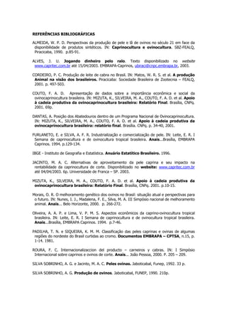 REFERÊNCIAS BIBLIOGRÁFICAS

ALMEIDA, W. P. D. Perspectivas da produção de pele e lã de ovinos no século 21 em face da
 disponibilidade de produtos sintéticos. IN: Caprinocultura e ovinocultura. SBZ-FEALQ,
 Piracicaba, 1990. p.85-91.

ALVES, J. U. Jogando dinheiro pelo ralo. Texto disponibilizado no website
 www.capritec.com.br até 15/04/2003. EMBRAPA-Caprinos, ubiraci@cnpc.embrapa.br, 2003.

CORDEIRO, P. C. Produção de leite de cabra no Brasil. IN: Matos, W. R. S. et al. A produção
 Animal na visão dos brasileiros. Piracicaba: Sociedade Brasileira de Zootecnia – FEALQ,
 2001. p. 497-503.

COUTO, F. A. D. Apresentação de dados sobre a importância econômica e social da
 ovinocaprinocultura brasileira. IN: MIZUTA, K., SILVEIRA, M. A., COUTO, F. A. D. et al. Apoio
 à cadeia produtiva da ovinocaprinocultura brasileira: Relatório Final. Brasília, CNPq.
 2001. 69p.

DANTAS, A. Posição dos Abatedouros dentro de um Programa Nacional de Ovinocaprinocultura.
 IN: MIZUTA, K., SILVEIRA, M. A., COUTO, F. A. D. et al. Apoio à cadeia produtiva da
 ovinocaprinocultura brasileira: relatório final. Brasília. CNPq. p. 34-40, 2001.

FURLANETO, E. e SILVA, A. F. R. Industrialização e comercialização de pele. IN: Leite, E. R. I
 Semana de caprinocultura e de ovinocultura tropical brasileira. Anais...Brasília, EMBRAPA
 Caprinos. 1994. p.129-134.

IBGE - Instituto de Geografia e Estatística. Anuário Estatítico Brasileiro. 1996.

JACINTO, M. A. C. Alternativas de aproveitamento da pele caprina e seu impacto na
 rentabilidade da caprinocultura de corte. Disponibilizado no website: www.capritec.com.br
 até 04/04/2003. 6p. Universidade de Franca – SP. 2003.

MIZUTA, K., SILVEIRA, M. A., COUTO, F. A. D. et al. Apoio à cadeia produtiva da
 ovinocaprinocultura brasileira: Relatório Final. Brasília, CNPq. 2001. p.10-15.

Morais, O. R. O melhoramento genético dos ovinos no Brasil: situação atual e perspectivas para
 o futuro. IN: Nunes, I. J., Madalena, F. E., Silva, M. A. III Simpósio nacional de melhoramento
 animal. Anais... Belo Horizonte, 2000. p. 266-272.

Oliveira, A. A. P. e Lima, V. P. M. S. Aspectos econômicos da caprino-ovinocultura tropical
 brasileira. IN: Leite, E. R. I Semana de caprinocultura e de ovinocultura tropical brasileira.
 Anais...Brasília, EMBRAPA Caprinos. 1994. p.7-46.

PADILHA, T. N. e SIQUEIRA, K. M. M. Classificação das peles caprinas e ovinas de algumas
 regiões do nordeste do Brasil curtidas ao cromo. Documentos EMBRAPA – CPTSA, n.15, p.
 1-14. 1981.

ROURA, F. C. Internacionalizaccion del producto – carneiros y cabras. IN: I Simpósio
 Internacional sobre caprinos e ovinos de corte. Anais... João Pessoa, 2000. P. 205 – 209.

SILVA SOBRINHO, A. G. e Jacinto, M. A. C. Peles ovinas. Jaboticabal, Funep, 1992. 33 p.

SILVA SOBRINHO, A. G. Produção de ovinos. Jaboticabal, FUNEP, 1990. 210p.
 