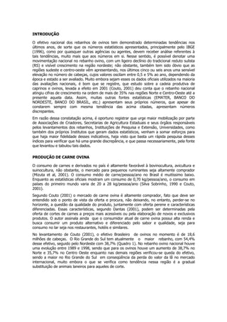 INTRODUÇÃO

O efetivo nacional dos rebanhos de ovinos tem demonstrado determinadas tendências nos
últimos anos, de sorte que os números estatísticos apresentados, principalmente pelo IBGE
(1996), como por quaisquer outras agências ou agentes, devem receber análise referentes à
tais tendências, muito mais que aos números em si. Nesse sentido, é possível denotar uma
movimentação nacional no rebanho ovino, com um ligeiro declínio do tradicional reduto sulista
(RS) e visível crescimento na região nordeste; não obstante, também tem sido óbvio que as
regiões sudeste e centro-oeste vêm apresentando, nos últimos cinco ou seis anos uma sensível
elevação no número de cabeças, cujos valores oscilam entre 0,5 e 5% ao ano, dependendo da
época e estado a ser avaliado. Muito embora sejam esses os dados oficiais utilizados na maioria
das avaliações nacionais, é bom que se registre, que estudo sobre a cadeia produtiva de
caprinos e ovinos, levada a efeito em 2001 (Couto, 2001) deu conta que o rebanho nacional
atingiu cifras de crescimento na ordem de mais de 35% nas regiões Norte e Centro-Oeste até a
presente aquela data. Assim, muitas outras fontes estatísticas (EMATER, BANCO DO
NORDESTE, BANCO DO BRASIL, etc.) apresentam seus próprios números, que apesar de
constarem sempre com mesma tendência das acima citadas, apresentam números
discrepantes.
Em razão dessa constatação acima, é oportuno registrar que urge maior mobilização por parte
de Associações de Criadores, Secretarias de Agricultura Estaduais e seus órgãos responsáveis
pelos levantamentos dos rebanhos, Instituições de Pesquisa e Extensão, Universidades, como
também dos próprios Institutos que geram dados estatísticos, venham a somar esforços para
que haja maior fidelidade desses indicativos, haja visto que basta um rápida pesquisa desses
índices para verificar que há uma grande discrepância, e que passa necessariamente, pela fonte
que levantou e tabulou tais dados.

PRODUÇÃO DE CARNE OVINA

O consumo de carnes e derivados no país é altamente favorável à bovinocultura, avicultura e
suinocultura, não obstante, o mercado para pequenos ruminantes seja altamente comprador
(Mizuta et al, 2001). O consumo médio de carne/pessoa/ano no Brasil é muitíssimo baixo.
Enquanto as estatísticas oficiais mostram um consumo de 0,70 kg/pessoa/ano, o consumo em
países do primeiro mundo varia de 20 a 28 kg/pessoa/ano (Silva Sobrinho, 1990 e Couto,
2001).
Segundo Couto (2001) o mercado de carne ovina é altamente comprador, fato que deve ser
entendido sob o ponto de vista da oferta e procura, não deixando, no entanto, perder-se no
horizonte, a questão da qualidade do produto, juntamente com oferta perene e características
diferenciadas. Essas características, segundo Dantas (2001), podem ser determinadas pela
oferta de cortes de carnes a preços mais acessíveis ou pela elaboração de novos e exclusivos
produtos. O autor assinala ainda que o consumidor atual de carne ovina possui alta renda e
busca consumir um produto alternativo e diferenciado pelo sabor e qualidade, seja para
consumo no lar seja nos restaurantes, hotéis e similares.
No levantamento de Couto (2001), o efetivo Brasileiro de ovinos no momento é de 18,6
milhões de cabeças. O Rio Grande do Sul tem atualmente o maior rebanho, com 54,4%
desse efetivo, seguido pelo Nordeste com 38,7% (Quadro 1). No rebanho ovino nacional houve
uma evolução entre 1989 e 1998, sendo que para os ovinos houve um aumento de 38,7% no
Norte e 35,7% no Centro Oeste enquanto nas demais regiões verificou-se queda do efetivo,
sendo a maior no Rio Grande do Sul em conseqüência da perda do valor da lã no mercado
internacional, muito embora o que se verifica como tendência nessa região é a gradual
substituição de animais laneiros para aqueles de corte.
 
