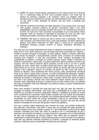 c) CAPÃO: Por serem machos adultos, apresentam-se com maiores pesos (45 a 50 Kg de
       PV) e o rendimento médio de 41%. Carne vermelha intensa e com maior teor de
       gordura de cobertura, chegando a ser excessiva. Talvez sua vantagem sobre os
       borregos seja seu rendimento de carcaça, que pode ultrapassar 44%. Mas esta deve-se
       em boa parte à maior deposição de gordura, fato que limita a aceitação pelo
       consumidor.
    d) OVELHA: Geralmente de animais com idade avançada. É uma carcaça maior, com ossos
       mais pesados, excessiva cobertura de gordura, musculatura rígida e com baixa
       palatabilidade. Carne de coloração vermelho bem escura. Seu rendimento de carcaça é
       de 40%. Por tudo isto é mais consumida na propriedade ou por consumidores menos
       exigentes. Pode ser emprega na fabricação de derivados da carne que têm maior
       aceitação pelo público consumidor além de agregar valor ao produto primário.
    e) CARNEIRO: São todos os machos que não se servem mais à reprodução. Têm baixo
       valor comercial, musculatura bem escura, ossos mais pesados e excessiva cobertura de
       gordura. Este último confere-lhe um sabor atípico, a ponto de ser comercializado
       beneficiado (charques, guisado, carneiro no buraco, embutidos, defumados ou
       lingüiças).
Fica claro que uma mesma propriedade terá todas as categorias mencionadas; e explorar uma
delas como o “carro chefe” parece ser uma das saídas que se tem encontrado (Ex: cordeiros –
mamão ou precoce, borregos ou borregões, ou ainda capões). Ovelhas e carneiros serão tidos
como animais de descarte e necessariamente deverão sofrer processos de transformação
industrial para chegarem à mesa dos consumidores. Assim, qualquer propriedade terá
possibilidades de explorar a produção de animais precoces, jovens, adultos e descartes de
matrizes e reprodutores, nesses casos, o produtor deverá ficar atento ao destino que dará a tais
produtos. Para isso deve-se observar alguns princípios que têm muito a ver com o quesito
qualidade da carne: vender todo e qualquer animal pelo mesmo valor significa um erro, pois
estará dando um tiro no pé; uma vez que cordeiro mamão ou precoce são mais procurados e
possuem maior aceitação e procura no mercado, daí devem ser tidos como mais caros, já
animais de descarte, como geralmente têm menor procura, pelas características intrínsecas
dessa carne, devem receber preços menores, ou sofrer processamentos adequados. Qualquer
propriedade terá possibilidades de explorar a produção de animais precoces, jovens, adultos e
descartes de matrizes e reprodutores, nesses casos, o produtor deverá ficar atento ao destino
que dará a tais produtos. Animais mais novos significam sempre maiores giros de capital e
suportam maior elasticidade de preços no sistema como um todo. Nesses casos, uma planilha
de custos de produção muito bem elaborada é que ditará os preços, os quais, necessariamente
serão diferenciados.
Salvo raras exceções o mercado tem pago pelo peso vivo, fato que pode não estimular a
produção de produtos diferenciados, mas surge aqui a possibilidade de se traçar junto aos
frigoríficos os contratos de parceria, objetivando melhorar a qualidade do produto de acordo
como a preferência do consumidor. Nesse sentido o produtor tem que mostrar aos empresários
do setor cárneo a importância de se trabalhar com produtos diferenciados (cordeiro, borregos,
processados em geral vindos dos animais descartados). Evitar-se de comercializar animais
adultos para fornecimento de corte pode ser uma atitude louvável, visto que tais animais
possuem composição de carne que não agrada à maioria dos paladares.
Com isso o produtor estará organizando seus “centros” de custos, mas também beneficiando
aos potenciais consumidores, pois abrirá o leque para que camadas até então excluídas do
consumo dessas carnes e/ou produtos, possam vir a dar sustentação à ponta final da cadeia
produtiva. Exemplos bem claros são vistos na avicultura com a comercialização de pés e
pescoços, como também de matrizes; ou ainda na bovino e suinocultura com a comercialização
de seus não componentes da carcaça (miúdos). Esse último tipo de segmento ainda é
insignificante na caprinovinocultura, e tudo indica que possui um bom mercado a ser explorado,
haja visto que algumas empresas frigoríficas já iniciaram a produção de derivados desses
produtos e estão aos poucos conquistando mercados dos semi-prontos.
 