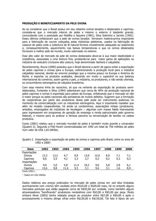 PRODUÇÃO E BENEFICIAMENTO DA PELE OVINA

Ao se considerar que o Brasil possui em seu rebanho ovinos lanados e deslanados e caprinos,
constata-se que o mercado interno de peles e mesmo o externo é bastante grande,
concordando com o postulado por Padilha e Siqueira (1981), Silva Sobrinho e Jacinto (1992).
Esses últimos enfatizaram que a pele de ovinos lanados fornecem matéria-prima importante
para a fabricação de couros cobiçados pelas indústrias peleteiras, usados na fabricação de
casacos de peles onde a cobertura de lã natural fornece revestimento adequado ao isolamento
e, consequentemente, aquecimento nas baixas temperaturas e que os ovinos deslanados
fornecem a melhor pele do mundo, muito valorizada no exterior.
Esse alto valor de mercado da pele de ovinos deslanados deve-se à sua maior elasticidade e
resistência, associadas a uma textura fina, prestando-se para maior gama de aplicações na
indústria de vestuário (inclusive alta costura, hoje denominada fashion) e calçadista.
Recentemente, Roura (2000) postulou que o Brasil deveria a partir de agora evitar a exportação
de peles caprinas e ovinas para a Europa, redirecionando a produção local para a indústria
calçadista nacional, devido ao enorme prestígio que a mesma possui na Europa e América do
Norte, e exportar os produtos acabados, elevando em muito o superávit na sua balança
internacional do comércio; assim ganha o país, a indústria, os produtores, e não sendo ufanista,
os consumidores estrangeiros de calçados brasileiros.
Com essa mesma linha de raciocínio, só que na vertente da exportação de produtos semi-
elaborados, Furlaneto e Silva (1994) salientaram que cerca de 40% da produção nacional de
peles caprinas e ovinas é exportada para países da Europa, enfatizando que o mercado só não
é maior porque as peles nacionais são portadoras de muitos defeitos. Sugerem que a formação
de cooperativas por parte dos produtores dessa pele pode ser instrumento poderoso no
momento da comercialização com os industriais estrangeiros. Aqui é importante ressaltar que
além do modelo cooperativista, há ainda os condomínios, associações mistas (produtores,
artesãos, empregados de indústrias de tecelagem – algumas com massa falida interessante
para ingressarem em programas de geração de emprego e renda patrocinados pelo governo
federal), e mesmo para se praticar a famosa parceria ou terceirização de tarefas na cadeia
produtiva.
Couto (2001) relatou que o mercado mundial de peles é também muito grande e comprador
(Quadro 2). Segundo a FAO foram comercializadas em 1992 um total de 756 milhões de peles
num valor de US$ 1,65 bilhões.


Quadro 2. Importação e exportação de peles de ovinos e caprinos pelo Brasil, entre os anos de
          1992 e 20001.

   Item          1992    1993     1994     1995     1996     1997     1998     1999     2000
Exportações
 Ovinos           13,3    13,2     9,7      9,9      13,0     12,0     8,9      7,1       7,1
 Caprinos         8,0      5,9     4,2      3,3       3,7      0,3     0,2      0,3       0,3
Importações
 Ovinos           4,0     5,0       5,8     11,4     10,2     9,6      5,8      2,8       6,1
 Caprinos         12,6    9,8      11,4      9,3      3,1     9,6      3,1      1,6       8,9
Couto (2001) .
1
. Dados em US$ milhões


Dados relativos aos preços praticados no mercado de peles ovinas em wet blue (tratadas
quimicamente com cromo) têm oscilado entre R$10,00 e R$30,00 reais, há no entanto alguns
mercados pontuais que estão pagando cerca de R$45,00 por unidade, como também alguns
atravessadores “bonificando” produtores nordestinos com R$3,00 a R$5,00 por peça. Muito
embora Alves (2003) tenha relatado preços ao produtor entre R$7,00 e R$9,00 e após o
processamento o mesmo atinge cifras entre R$120,00 e R$150,00. Tal fato é típico de um
 
