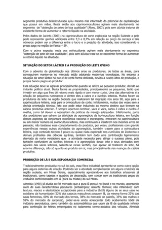segmento produtivo desestruturado e/ou mesmo mal informado do potencial de capitalização
que possui em mãos. Resta então aos caprinovinocultores agirem mais atentamente no
segmento de “obtenção de peles de boa qualidade” (Alves, 2003), pois sem dúvida trata-se de
excelente forma de aumentar o retorno líquido na atividade.
Pelos dados de Jacinto (2003) na caprinocultura de corte explorada na região Sudeste a pele
pode representar ganhos adicionais entre 7,3 e 8,7% em relação ao preço da carcaça e tais
números podem ser a diferença entre o lucro e o prejuízo da atividade, isso considerando o
preço pago na região de Fanca – SP.
Com o acima exposto, resta aos ovinocultores agirem mais atentamente no segmento
“obtenção de pele de boa qualidade”, pois sem dúvida trata-se de excelente forma de aumentar
o retorno líquido na atividade.

SITUAÇÃO DO SETOR LÁCTEO E A PRODUÇÃO DO LEITE OVINO

Com o advento da globalização nos últimos anos os produtores, de todas as áreas, para
conseguirem manter-se no mercado estão adotando modernas tecnologias. No entanto a
situação do setor lácteo no pais é de certa forma delicada, devido a custos altos de produção, e
preços baixos pagos ao produtor.
Esta situação deve se agravar principalmente quando se refere ao pequeno produtor, devido ao
instante político atual. Desta forma as propriedades, principalmente as pequenas, terão que
investir em algo que lhes dê retorno mais rápido e com menor custo. Uma das alternativas é a
criação de pequenos ruminantes e dentre eles a cabra e a ovelhas leiteiras. Muitos foram os
produtores de leite na região Sudeste que realizaram tal migração nos anos 90, seja para a
caprinocultura leiteira, seja para a ovinocultura de corte; infelizmente, muitas das vezes sem a
devida orientação técnica, fato que pode estar induzindo ao mesmo destino que tiveram na
cadeia produtiva anterior. É sempre oportuno lembrar, vaca é vaca, cabra é cabra e ovelha é
ovelha, como tal devem e necessitam de práticas de manejo adequadas. Infelizmente, parte
dos produtores que saíram da atividade do agronegócio da bovinocultura leiteira, em função
desses aspectos da conjuntura econômica nacional e estrangeira, entraram na caprinocultura
ou em menor número na ovinocultura leiteira, mas continuam a insistirem nos mesmos erros do
passado; não bastasse esse comportamento do produtor, por vezes, profissionais com grande
experiências nessas outras atividades do agronegócio, também trazem para a ovinocultura
leiteira, cujo conteúdo técnico é pouco ou quase nada explorado nos currículos de Zootecnia e
demais profissões das ciências agrárias, também tem dado uma contribuição ligeiramente
desviada do norte verdadeiro que a atividade necessita para atingir o sucesso pleno, pois
também confundem as ovelhas leiteiras e o agronegócio desse leite e seus derivados com
aqueles das vacas leiteiras, salienta-se nesse sentido, que apesar de tratarem de leite, há
enorme diferença, não só quanto ao produto em si, mas principalmente nas nuanças da cadeia
produtiva.

PRODUÇÃO DE LÃ E SUA EXPLORAÇÃO COMERCIAL

Tradicionalmente produzida no sul do país, essa fibra industrial apresenta-se como outra opção
para alguns sistemas de criação. Podendo ser a atividade complementar em alguns criatórios da
região sudeste, em Minas Gerais, especialmente agredando-se aos trabalhos artesanais já
tradicionais, como tapetes e quadros de decoração, sem contar com as tradicionais peças do
vestuário confeccionados em lã (pura ou mistas) do sul Minas.
Almeida (1990) já aludia ao fiel mercado que a pura lã possui no Brasil e no mundo, apontando
além de suas características peculiares (antialérgica; isolante térmico; não inflamável; com
textura, maciez e elasticidade excepcionais para a indústria têxtil) alguns de se seus usos no
cotidiano da humanidade (52% dos casacos masculinos possuem lã, da mesma forma 22% das
saias femininas, 60% do mercado dos ternos, 38% do mercado de paletós, 35% das malhas e
59% do mercado de carpetes), poder-se-ia ainda acrescentar todo acabamento têxtil da
indústria aeronáutica, como também da automobilística que usam da lã de qualidade inferior
para confecção de feltros empregados no isolamento termo-acústico dos veículos. Almeida
 