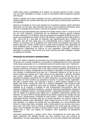 (1990) reforça ainda a possibilidade de se explorar um mercado presente em todo o mundo,
mas com maior intensidade na Europa, no qual os consumidores estão privilegiando produtos
mais naturais.
Atentos a aspectos como esses, produtores de ovinos, cooperativas de costureiras, artesãos e
similares poderiam tirar proveito desse filão, que até melhor juízo, em Minas Gerais encontra-se
mal explorado.
Sistemas de produção de carne ovina baseados em cruzamento industrial, podem facilmente
desenvolver um novo setor, seja na fazenda, seja junto a outros segmentos interessados, capaz
de tornar a produção da lã um ponto a mais para se capitalizar na ovinocultura.
Ovelhas de raças especializadas para produção de lã podem produzir entre 4 e 6 kg de pura lã
por ano (ciclo produtivo), considerando que os tradicionais rebanhos gaúchos possuem
números superiores a 10 mil fêmeas, espera-se produção que ultrapasse 40.000 kg de pura lã;
já para um propriedade que explore cerca de 100 matrizes, é possível produzir algo próximo a
400 - 600 kg de lã, a qual pode ser destinada mais especificamente para a indústria do
artesanato, pois não teria escala para uma sustentabilidade junto à indústria têxtil, muito
embora, se houvessem uns 30 produtores com mesmo perfil, tal contingente seria capaz de
produzir algo entre 12.000 a 18.000 kg de lã, e desse modo já poderiam estar ingressando de
forma fortalecida junto à indústria para o beneficiamento da lã. Aqui a palavra chave é
associativismo, independente de tratar-se de uma cooperativa, corporação, condomínio,
associação, ou quaisquer outras formas de se somar esforços para obter vantagens e atender
às exigências do mercado.

PRODUÇÃO DE MATRIZES E REPRODUTORES

Esse é sem dúvida o segmento da ovinocultura que mais exige tecnologia, capital e supervisão
de técnicos com a devida competência na ovinocultura. Paradoxalmente não se tem observado
muitos desses pressupostos em um considerável número de criatórios tidos como “matrizeiros”.
Na infinita maioria do casos tem-se selecionado pelas características raciais, desprezando-se os
atributos econômicos e funcionais. Não se tem dada a devida importância aos programas de
melhoramento e nutrição, privilegiando-se mais sanidade e reprodução. Ao pontuar que não se
tem enfocado o melhoramento como deve ser, é importante reportar-se ao fato de que a
imensa maioria dos criadores têm o falso conceito de que adquirindo, e portanto, mantendo
seus animais “registrados” indica garantia segura de melhoramento animal; fato que os
postulados da genética, juntamente com os índices zootécnicos e as práticas gerais de manejo
demonstram de forma científica que pautando-se somente no quesito “animais registrados”,
não pode o produtor atingir, com segurança e eficácia, o ganho genético desejado em seu
plantel, pelo menos no tempo tão curto com a zootecnia possibilitaria. Para tal deveria estar
utilizando de provas zootécnicas como teste de progênie, velocidade de ganho de peso,
qualidade da lã, produção e qualidade do leite (características físico-químicas), além de
empregar modelos matemáticos complexos, a cargo de melhoristas especializados, capazes de
mensurar a habilidade materna, a conversão alimentar, o desempenho produtivo e reprodutivo,
além de adoção de programas mais sólidos para o verdadeiro melhoramento genético dos
rebanhos. No que se refere à nutrição salienta-se que existem programas de nutrição, mas que
visam única e exclusivamente a produção de super animais – como se fossem fora de série,
empregando técnicas nutricionais para que os animais expressem seu potencial máximo de
desempenho (animais super alimentados). Nesse sentido incorre-se no risco de artificializar
suas respostas, e ao adquirir tais animais para sua propriedade, se o novo proprietário não
fornecer a mesma super dieta, constatará, muito a contra gosto de que comprou uma coisa e
levou outra. Isso ocorre muito ao colocar os reprodutores em serviço junto das ovelhas. Em
alguns casos constatados na prática é possível verificar queda na condição corporal (animais
perdem peso e ficam com aspecto de “sentidos”), piora significativa no desempenho
reprodutivo.
Valorizando excessivamente o aspecto racial e físico, principalmente de ovinos para corte,
alguns matrizeiros têm adotado técnicas que para humanos seria puro exercício de
halterofilismo. Tal como esses atletas, ao procriarem, os ovinos assim tratados não transmitirão
 