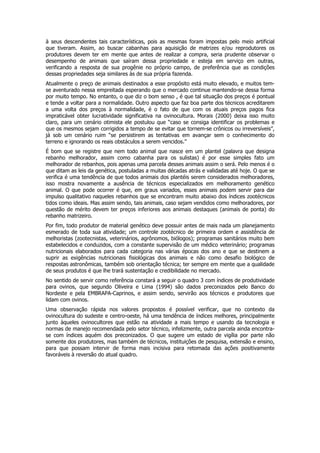 à seus descendentes tais características, pois as mesmas foram impostas pelo meio artificial
que tiveram. Assim, ao buscar cabanhas para aquisição de matrizes e/ou reprodutores os
produtores devem ter em mente que antes de realizar a compra, seria prudente observar o
desempenho de animais que saíram dessa propriedade e esteja em serviço em outras,
verificando a resposta de sua progênie no próprio campo, de preferência que as condições
dessas propriedades seja similares às de sua própria fazenda.
Atualmente o preço de animais destinados a esse propósito está muito elevado, e muitos tem-
se aventurado nessa empreitada esperando que o mercado continue mantendo-se dessa forma
por muito tempo. No entanto, o que diz o bom senso , é que tal situação dos preços é pontual
e tende a voltar para a normalidade. Outro aspecto que faz boa parte dos técnicos acreditarem
a uma volta dos preços à normalidade, é o fato de que com os atuais preços pagos fica
impraticável obter lucratividade significativa na ovinocultura. Morais (2000) deixa isso muito
claro, para um cenário otimista ele postulou que “caso se consiga identificar os problemas e
que os mesmos sejam corrigidos a tempo de se evitar que tornem-se crônicos ou irreversíveis”,
já sob um cenário ruim “se persistirem as tentativas em avançar sem o conhecimento do
terreno e ignorando os reais obstáculos a serem vencidos.”
É bom que se registre que nem todo animal que nasce em um plantel (palavra que designa
rebanho melhorador, assim como cabanha para os sulistas) é por esse simples fato um
melhorador de rebanhos, pois apenas uma parcela desses animais assim o será. Pelo menos é o
que ditam as leis da genética, postuladas a muitas décadas atrás e validadas até hoje. O que se
verifica é uma tendência de que todos animais dos plantéis serem considerados melhoradores,
isso mostra novamente a ausência de técnicos especializados em melhoramento genético
animal. O que pode ocorrer é que, em graus variados, esses animais podem servir para dar
impulso qualitativo naqueles rebanhos que se encontram muito abaixo dos índices zootécnicos
tidos como ideais. Mas assim sendo, tais animais, caso sejam vendidos como melhoradores, por
questão de mérito devem ter preços inferiores aos animais destaques (animais de ponta) do
rebanho matrizeiro.
Por fim, todo produtor de material genético deve possuir antes de mais nada um planejamento
esmerado de toda sua atividade; um controle zootécnico de primeira ordem e assistência de
melhoristas (zootecnistas, veterinários, agrônomos, biólogos); programas sanitários muito bem
estabelecidos e conduzidos, com a constante supervisão de um médico veterinário; programas
nutricionais elaborados para cada categoria nas várias épocas dos ano e que se destinem a
suprir as exigências nutricionais fisiológicas dos animais e não como desafio biológico de
respostas astronômicas, também sob orientação técnica; ter sempre em mente que a qualidade
de seus produtos é que lhe trará sustentação e credibilidade no mercado.
No sentido de servir como referência constará a seguir o quadro 3 com índices de produtividade
para ovinos, que segundo Oliveira e Lima (1994) são dados preconizados pelo Banco do
Nordeste e pela EMBRAPA-Caprinos, e assim sendo, servirão aos técnicos e produtores que
lidam com ovinos.
Uma observação rápida nos valores propostos é possível verificar, que no contexto da
ovinocultura do sudeste e centro-oeste, há uma tendência de índices melhores, principalmente
junto àqueles ovinocultores que estão na atividade a mais tempo e usando da tecnologia e
normas de manejo recomendada pelo setor técnico, infelizmente, outra parcela ainda encontra-
se com índices aquém dos preconizados. O que sugere um estado de vigília por parte não
somente dos produtores, mas também de técnicos, instituições de pesquisa, extensão e ensino,
para que possam intervir de forma mais incisiva para retomada das ações positivamente
favoráveis à reversão do atual quadro.
 