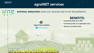 agroNET services
BENEFITS:
• Increased yields up to 30%
• Increased profits and optimized costs
• Reduced soil destruction
RATIONAL IRRIGATION USING SOIL SENSORS AND PLANT REQUIREMENTS
Expert Data Analytics
 