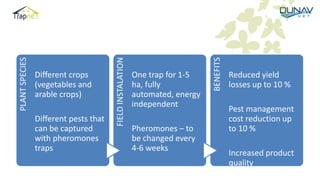 PLANTSPECIES
Different crops
(vegetables and
arable crops)
Different pests that
can be captured
with pheromones
traps
FIELDINSTALATION
One trap for 1-5
ha, fully
automated, energy
independent
Pheromones – to
be changed every
4-6 weeks
Sticky plates – to
BENEFITS
Reduced yield
losses up to 10 %
Pest management
cost reduction up
to 10 %
Increased product
quality
 