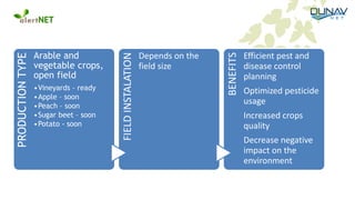 PRODUCTIONTYPE
Arable and
vegetable crops,
open field
•Vineyards – ready
•Apple – soon
•Peach – soon
•Sugar beet – soon
•Potato - soon
FIELDINSTALATION
Depends on the
field size
BENEFITS
Efficient pest and
disease control
planning
Optimized pesticide
usage
Increased crops
quality
Decrease negative
impact on the
environment
 