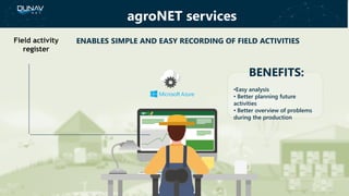 BENEFITS:
•Easy analysis
• Better planning future
activities
• Better overview of problems
during the production
ENABLES SIMPLE AND EASY RECORDING OF FIELD ACTIVITIESField activity
register
agroNET services
 