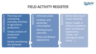 FIELD ACTIVITY REGISTER
FUNCTIONALITY
Planning and
monitoring
everyday activities
in agriculture
production
Simply analysis of
production
activities
Simply monitoring
the achieved
results
REPORTS
Achieved yields
Fertilizer and
pesticides
consumption
Working hours
overview
Pests and disease
appearance
BENEFITS
Better planning of
future activities
Better insight in
different problems
(pest and disease
appearance,
weeds, non
pathogenic plant
stress ...)
 