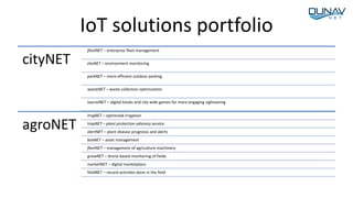 IoT solutions portfolio
cityNET
fleetNET – enterprise fleet management
ekoNET – environment monitoring
parkNET – more efficient outdoor parking
wasteNET – waste collection optimization
touristNET – digital kiosks and city wide games for more engaging sightseeing
agroNET
irrigNET – optimized irrigation
trapNET – plant protection advisory service
alertNET – plant disease prognosis and alerts
boxNET – asset management
fleetNET – management of agriculture machinery
growNET – drone based monitoring of fields
marketNET – digital marketplace
fieldNET – record activities done in the field
 