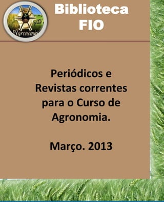 Biblioteca
      FIO


  Periódicos e
Revistas correntes
 para o Curso de
   Agronomia.

  Março. 2013
 