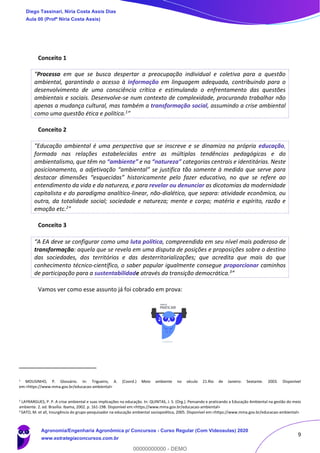 9
Conceito 1
“Processo em que se busca despertar a preocupação individual e coletiva para a questão
ambiental, garantindo o acesso à informação em linguagem adequada, contribuindo para o
desenvolvimento de uma consciência crítica e estimulando o enfrentamento das questões
ambientais e sociais. Desenvolve-se num contexto de complexidade, procurando trabalhar não
apenas a mudança cultural, mas também a transformação social, assumindo a crise ambiental
como uma questão ética e política.1”
Conceito 2
"Educação ambiental é uma perspectiva que se inscreve e se dinamiza na própria educação,
formada nas relações estabelecidas entre as múltiplas tendências pedagógicas e do
ambientalismo, que têm no “ambiente” e na “natureza” categorias centrais e identitárias. Neste
posicionamento, a adjetivação “ambiental” se justifica tão somente à medida que serve para
destacar dimensões “esquecidas” historicamente pelo fazer educativo, no que se refere ao
entendimento da vida e da natureza, e para revelar ou denunciar as dicotomias da modernidade
capitalista e do paradigma analítico-linear, não-dialético, que separa: atividade econômica, ou
outra, da totalidade social; sociedade e natureza; mente e corpo; matéria e espírito, razão e
emoção etc.2"
Conceito 3
“A EA deve se configurar como uma luta política, compreendida em seu nível mais poderoso de
transformação: aquela que se revela em uma disputa de posições e proposições sobre o destino
das sociedades, dos territórios e das desterritorializações; que acredita que mais do que
conhecimento técnico-científico, o saber popular igualmente consegue proporcionar caminhos
de participação para a sustentabilidade através da transição democrática.3”
Vamos ver como esse assunto já foi cobrado em prova:
1 MOUSINHO, P. Glossário. In: Trigueiro, A. (Coord.) Meio ambiente no século 21.Rio de Janeiro: Sextante. 2003. Disponível
em:<https://www.mma.gov.br/educacao-ambiental>
2 LAYRARGUES, P. P. A crise ambiental e suas implicações na educação. In: QUINTAS, J. S. (Org.). Pensando e praticando a Educação Ambiental na gestão do meio
ambiente. 2. ed. Brasília: Ibama, 2002. p. 161-198. Disponível em:<https://www.mma.gov.br/educacao-ambiental>
3 SATO, M. et all, Insurgência do grupo-pesquisador na educação ambiental sociopoiética, 2005. Disponível em:<https://www.mma.gov.br/educacao-ambiental>
Diego Tassinari, Níria Costa Assis Dias
Aula 00 (Profª Níria Costa Assis)
Agronomia/Engenharia Agronômica p/ Concursos - Curso Regular (Com Videoaulas) 2020
www.estrategiaconcursos.com.br
0
00000000000 - DEMO
 