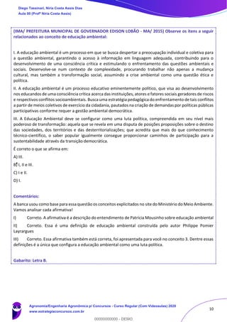 10
(IMA/ PREFEITURA MUNICIPAL DE GOVERNADOR EDISON LOBÃO - MA/ 2015) Observe os itens a seguir
relacionados ao conceito de educação ambiental:
I. A educação ambiental é um processo em que se busca despertar a preocupação individual e coletiva para
a questão ambiental, garantindo o acesso à informação em linguagem adequada, contribuindo para o
desenvolvimento de uma consciência crítica e estimulando o enfrentamento das questões ambientais e
sociais. Desenvolve-se num contexto de complexidade, procurando trabalhar não apenas a mudança
cultural, mas também a transformação social, assumindo a crise ambiental como uma questão ética e
política.
II. A educação ambiental é um processo educativo eminentemente político, que visa ao desenvolvimento
nos educandos de uma consciência crítica acerca das instituições, atores e fatores sociais geradores de riscos
e respectivos conflitos socioambientais. Busca uma estratégia pedagógica do enfrentamento de tais conflitos
a partir de meios coletivos de exercício da cidadania, pautados na criação de demandas por políticas públicas
participativas conforme requer a gestão ambiental democrática.
III. A Educação Ambiental deve se configurar como uma luta política, compreendida em seu nível mais
poderoso de transformação: aquela que se revela em uma disputa de posições proposições sobre o destino
das sociedades, dos territórios e das desterritorializações; que acredita que mais do que conhecimento
técnico-científico, o saber popular igualmente consegue proporcionar caminhos de participação para a
sustentabilidade através da transição democrática.
É correto o que se afirma em:
A) III.
B) I, II e III.
C) I e II.
D) I.
Comentários:
A banca usou como base para essa questão os conceitos explicitados no site do Ministério do Meio Ambiente.
Vamos analisar cada afirmativa!
I) Correto. A afirmativa é a descrição do entendimento de Patrícia Mousinho sobre educação ambiental
II) Correto. Essa é uma definição de educação ambiental construída pelo autor Philippe Pomier
Layrargues
III) Correto. Essa afirmativa também está correta, foi apresentada para você no conceito 3. Dentre essas
definições é a única que configura a educação ambiental como uma luta política.
Gabarito: Letra B.
Diego Tassinari, Níria Costa Assis Dias
Aula 00 (Profª Níria Costa Assis)
Agronomia/Engenharia Agronômica p/ Concursos - Curso Regular (Com Videoaulas) 2020
www.estrategiaconcursos.com.br
0
00000000000 - DEMO
 