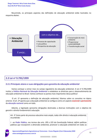 11
Resumindo, os principais aspectos das definições de educação ambiental estão ilustrados no
esquema abaixo:
2.2 Lei no 9.795/1999
2.2.1 Principais atores e suas obrigações para garantia da educação ambiental
Vamos começar a entrar mais no campo regulatório da educação ambiental. A Lei no 9.795/1999
institui a Política Nacional de Educação Ambiental e estabelece as diretrizes para o desenvolvimento da
educação ambiental no Brasil. Vamos conhecer os pontos mais importantes dessa política!
O art. 1º apresenta a definição de educação ambiental, falamos sobre os conceitos no tópico
anterior. O art. 2º aponta que a educação ambiental se configura como um aspecto essencial e permanente
da educação nacional como um todo.
Adiante, a legislação apresenta obrigações destinadas a diversas instituições com o objetivo de
garantir o direito fundamental à educação.
Art. 3o Como parte do processo educativo mais amplo, todos têm direito à educação ambiental,
incumbindo:
I - ao Poder Público, nos termos dos arts. 205 e 225 da Constituição Federal, definir políticas
públicas que incorporem a dimensão ambiental, promover a educação ambiental em todos os
• Educação
Ambiental
É um(a)...
• Processo de capacitacão
• Luta política
• Perspectiva da educação
com o objetivo de...
• Conservação do meio
ambiente
• Proporcionar
sustentabilidade
• Transformação social
h
Diego Tassinari, Níria Costa Assis Dias
Aula 00 (Profª Níria Costa Assis)
Agronomia/Engenharia Agronômica p/ Concursos - Curso Regular (Com Videoaulas) 2020
www.estrategiaconcursos.com.br
0
00000000000 - DEMO
 