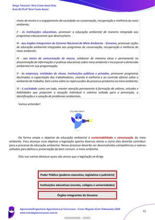 12
níveis de ensino e o engajamento da sociedade na conservação, recuperação e melhoria do meio
ambiente;
II - às instituições educativas, promover a educação ambiental de maneira integrada aos
programas educacionais que desenvolvem;
III - aos órgãos integrantes do Sistema Nacional de Meio Ambiente - Sisnama, promover ações
de educação ambiental integradas aos programas de conservação, recuperação e melhoria do
meio ambiente;
IV - aos meios de comunicação de massa, colaborar de maneira ativa e permanente na
disseminação de informações e práticas educativas sobre meio ambiente e incorporar a dimensão
ambiental em sua programação;
V - às empresas, entidades de classe, instituições públicas e privadas, promover programas
destinados à capacitação dos trabalhadores, visando à melhoria e ao controle efetivo sobre o
ambiente de trabalho, bem como sobre as repercussões do processo produtivo no meio ambiente;
VI - à sociedade como um todo, manter atenção permanente à formação de valores, atitudes e
habilidades que propiciem a atuação individual e coletiva voltada para a prevenção, a
identificação e a solução de problemas ambientais.
Vamos entender!
De forma ampla o objetivo da educação ambiental é sustentabilidade e conservação do meio
ambiente. Para alcançar esse objetivo a legislação aponta diversos atores e como eles deverão contribuir
para o processo de educação ambiental. Nesse processo deverão ser desenvolvidas competências e valores
voltados para defesa e preservação do bem comum: o meio ambiente.
Dito isso vamos destacar quais são atores que a legislação se dirige.
Poder Público (poderes executivo, legislativo e judiciário)
Instituições educativas (escolas, colégios e universidades)
Órgãos integrantes do Sisnama
Diego Tassinari, Níria Costa Assis Dias
Aula 00 (Profª Níria Costa Assis)
Agronomia/Engenharia Agronômica p/ Concursos - Curso Regular (Com Videoaulas) 2020
www.estrategiaconcursos.com.br
0
00000000000 - DEMO
 