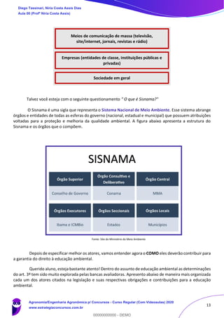 13
Talvez você esteja com o seguinte questionamento " O que é Sisnama?"
O Sisnama é uma sigla que representa o Sistema Nacional de Meio Ambiente. Esse sistema abrange
órgãos e entidades de todas as esferas do governo (nacional, estadual e municipal) que possuem atribuições
voltadas para a proteção e melhoria da qualidade ambiental. A figura abaixo apresenta a estrutura do
Sisnama e os órgãos que o compõem.
Fonte: Site do Ministério do Meio Ambiente
Depois de especificar melhor os atores, vamos entender agora o COMO eles deverão contribuir para
a garantia do direito à educação ambiental.
Querido aluno, esteja bastante atento! Dentro do assunto de educação ambiental as determinações
do art. 3º tem sido muito explorada pelas bancas avaliadoras. Apresento abaixo de maneira mais organizada
cada um dos atores citados na legislação e suas respectivas obrigações e contribuições para a educação
ambiental.
Meios de comunicação de massa (televisão,
site/internet, jornais, revistas e rádio)
Empresas (entidades de classe, instituições públicas e
privadas)
Sociedade em geral
SISNAMA
Diego Tassinari, Níria Costa Assis Dias
Aula 00 (Profª Níria Costa Assis)
Agronomia/Engenharia Agronômica p/ Concursos - Curso Regular (Com Videoaulas) 2020
www.estrategiaconcursos.com.br
0
00000000000 - DEMO
 