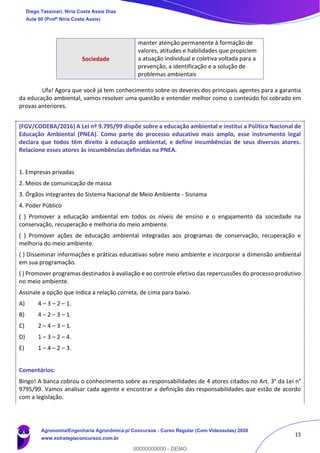 15
Sociedade
manter atenção permanente à formação de
valores, atitudes e habilidades que propiciem
a atuação individual e coletiva voltada para a
prevenção, a identificação e a solução de
problemas ambientais
Ufa! Agora que você já tem conhecimento sobre os deveres dos principais agentes para a garantia
da educação ambiental, vamos resolver uma questão e entender melhor como o conteúdo foi cobrado em
provas anteriores.
(FGV/CODEBA/2016) A Lei nº 9.795/99 dispõe sobre a educação ambiental e institui a Política Nacional de
Educação Ambiental (PNEA). Como parte do processo educativo mais amplo, esse instrumento legal
declara que todos têm direito à educação ambiental, e define incumbências de seus diversos atores.
Relacione esses atores às incumbências definidas na PNEA.
1. Empresas privadas
2. Meios de comunicação de massa
3. Órgãos integrantes do Sistema Nacional de Meio Ambiente - Sisnama
4. Poder Público
( ) Promover a educação ambiental em todos os níveis de ensino e o engajamento da sociedade na
conservação, recuperação e melhoria do meio ambiente.
( ) Promover ações de educação ambiental integradas aos programas de conservação, recuperação e
melhoria do meio ambiente.
( ) Disseminar informações e práticas educativas sobre meio ambiente e incorporar a dimensão ambiental
em sua programação.
( ) Promover programas destinados à avaliação e ao controle efetivo das repercussões do processo produtivo
no meio ambiente.
Assinale a opção que indica a relação correta, de cima para baixo.
A) 4 – 3 – 2 – 1.
B) 4 – 2 – 3 – 1.
C) 2 – 4 – 3 – 1.
D) 1 – 3 – 2 – 4.
E) 1 – 4 – 2 – 3.
Comentários:
Bingo! A banca cobrou o conhecimento sobre as responsabilidades de 4 atores citados no Art. 3° da Lei n°
9795/99. Vamos analisar cada agente e encontrar a definição das responsabilidades que estão de acordo
com a legislação.
Diego Tassinari, Níria Costa Assis Dias
Aula 00 (Profª Níria Costa Assis)
Agronomia/Engenharia Agronômica p/ Concursos - Curso Regular (Com Videoaulas) 2020
www.estrategiaconcursos.com.br
0
00000000000 - DEMO
 