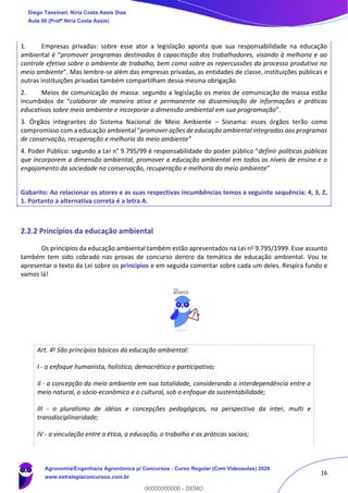 16
1. Empresas privadas: sobre esse ator a legislação aponta que sua responsabilidade na educação
ambiental é “promover programas destinados à capacitação dos trabalhadores, visando à melhoria e ao
controle efetivo sobre o ambiente de trabalho, bem como sobre as repercussões do processo produtivo no
meio ambiente”. Mas lembre-se além das empresas privadas, as entidades de classe, instituições públicas e
outras instituições privadas também compartilham dessa mesma obrigação.
2. Meios de comunicação de massa: segundo a legislação os meios de comunicação de massa estão
incumbidos de “colaborar de maneira ativa e permanente na disseminação de informações e práticas
educativas sobre meio ambiente e incorporar a dimensão ambiental em sua programação”.
3. Órgãos integrantes do Sistema Nacional de Meio Ambiente – Sisnama: esses órgãos terão como
compromisso com a educação ambiental “promover ações de educação ambiental integradas aos programas
de conservação, recuperação e melhoria do meio ambiente”
4. Poder Público: segundo a Lei n° 9.795/99 é responsabilidade do poder público “definir políticas públicas
que incorporem a dimensão ambiental, promover a educação ambiental em todos os níveis de ensino e o
engajamento da sociedade na conservação, recuperação e melhoria do meio ambiente”
Gabarito: Ao relacionar os atores e as suas respectivas incumbências temos a seguinte sequência: 4, 3, 2,
1. Portanto a alternativa correta é a letra A.
2.2.2 Princípios da educação ambiental
Os princípios da educação ambiental também estão apresentados na Lei no 9.795/1999. Esse assunto
também tem sido cobrado nas provas de concurso dentro da temática de educação ambiental. Vou te
apresentar o texto da Lei sobre os princípios e em seguida comentar sobre cada um deles. Respira fundo e
vamos lá!
Art. 4o São princípios básicos da educação ambiental:
I - o enfoque humanista, holístico, democrático e participativo;
II - a concepção do meio ambiente em sua totalidade, considerando a interdependência entre o
meio natural, o sócio-econômico e o cultural, sob o enfoque da sustentabilidade;
III - o pluralismo de idéias e concepções pedagógicas, na perspectiva da inter, multi e
transdisciplinaridade;
IV - a vinculação entre a ética, a educação, o trabalho e as práticas sociais;
Diego Tassinari, Níria Costa Assis Dias
Aula 00 (Profª Níria Costa Assis)
Agronomia/Engenharia Agronômica p/ Concursos - Curso Regular (Com Videoaulas) 2020
www.estrategiaconcursos.com.br
0
00000000000 - DEMO
 