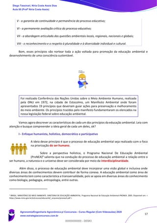 17
V - a garantia de continuidade e permanência do processo educativo;
VI - a permanente avaliação crítica do processo educativo;
VII - a abordagem articulada das questões ambientais locais, regionais, nacionais e globais;
VIII - o reconhecimento e o respeito à pluralidade e à diversidade individual e cultural.
Bom, esses princípios vão nortear toda a ação voltada para promoção da educação ambiental e
desenvolvimento de uma consciência sustentável.
Foi realizado Conferência das Nações Unidas sobre o Meio Ambiente Humano, realizada
pela ONU em 1972, na cidade de Estocolmo, um Manifesto Ambiental onde foram
apresentados 19 princípios que deveriam guiar ações para preservação e melhoramento
do meio ambiente. Os princípios trazidos pelo manifesto fundamentaram os elencados na
nossa legislação federal sobre educação ambiental.
Vamos agora descrever as características de cada um dos princípios da educação ambiental. Leia com
atenção e busque compreender a ideia geral de cada um deles, ok?
I - Enfoque humanista, holístico, democrático e participativo
A ideia desse princípio é que o processo de educação ambiental seja realizado com o foco
na priorização do ser humano.
Sobre a perspectiva holística, o Programa Nacional De Educação Ambiental
(ProNEA)4 salienta que na condução do processo de educação ambiental a relação entre o
ser humano, a natureza e o universo deve ser considerada por meio da interdisciplinaridade.
Além disso, o processo de educação ambiental deve incorporar uma visão global e inclusiva onde
diversas áreas de conhecimentos devem contribuir de forma conexa. A educação ambiental como área de
conhecimento tem como característica a transversalidade, pois se apoia em diversas áreas do conhecimento
como biologia, pedagogia, antropologia, entre outras.
4 BRASIL. MINISTÉRIO DO MEIO AMBIENTE. DIRETORIA DE EDUCAÇÃO AMBIENTAL. Programa Nacional de Educação Ambiental-PRONEA. 2005. Disponível em: <
https://www.mma.gov.br/estruturas/educamb/_arquivos/pronea3.pdf >
Diego Tassinari, Níria Costa Assis Dias
Aula 00 (Profª Níria Costa Assis)
Agronomia/Engenharia Agronômica p/ Concursos - Curso Regular (Com Videoaulas) 2020
www.estrategiaconcursos.com.br
0
00000000000 - DEMO
 