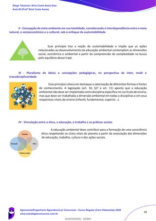 18
II - Concepção do meio ambiente em sua totalidade, considerando a interdependência entre o meio
natural, o socioeconômico e o cultural, sob o enfoque da sustentabilidade
Esse princípio traz a noção de sustentabilidade e impõe que as ações
relacionadas ao desenvolvimento da educação ambiental contemplem as dimensões
social, econômica e ambiental a partir da compreensão da complexidade na busca
pelo equilíbrio desse tripé.
III - Pluralismo de ideias e concepções pedagógicas, na perspectiva da inter, multi e
transdisciplinaridade
Esse princípio coloca em destaque a valorização de diferentes formas e fontes
de conhecimento. A legislação (art. 10, §1o e art. 11) aponta que a educação
ambiental não deve ser implantada como disciplina específica no currículo de ensino,
mas que deve ser trabalhada a dimensão ambiental em todas a disciplinas e em seus
respectivos níveis de ensino (infantil, fundamental, superior...).
IV - Vinculação entre a ética, a educação, o trabalho e as práticas sociais
A educação ambiental deve contribuir para a formação de uma consciência
ética respeitando os ciclos vitais do planeta a partir da associação das dimensões
de educação, trabalho, cultura e das ações sociais.
Diego Tassinari, Níria Costa Assis Dias
Aula 00 (Profª Níria Costa Assis)
Agronomia/Engenharia Agronômica p/ Concursos - Curso Regular (Com Videoaulas) 2020
www.estrategiaconcursos.com.br
0
00000000000 - DEMO
 