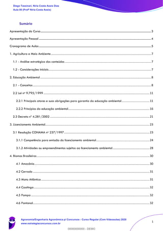 1
Sumário
Apresentação do Curso.........................................................................................................................................................3
Apresentação Pessoal ...........................................................................................................................................................4
Cronograma de Aulas ...........................................................................................................................................................5
1. Agricultura e Meio Ambiente..........................................................................................................................7
1.1 - Análise estratégica dos conteúdos .........................................................................................................7
1.2 - Considerações iniciais.............................................................................................................................7
2. Educação Ambiental .......................................................................................................................................8
2.1 - Conceitos................................................................................................................................................8
2.2 Lei no 9.795/1999 .................................................................................................................................11
2.2.1 Principais atores e suas obrigações para garantia da educação ambiental..................................11
2.2.2 Princípios da educação ambiental...................................................................................................16
2.3 Decreto nº 4.281/2002 .........................................................................................................................21
3. Licenciamento Ambiental...............................................................................................................................23
3.1 Resolução CONAMA no 237/1997........................................................................................................23
3.1.1 Competência para emissão do licenciamento ambiental.................................................................24
3.1.2 Atividades ou empreendimentos sujeitos ao licenciamento ambiental.............................................28
4. Biomas Brasileiros .........................................................................................................................................30
4.1 Amazônia............................................................................................................................................30
4.2 Cerrado ..............................................................................................................................................31
4.3 Mata Atlântica....................................................................................................................................31
4.4 Caatinga.............................................................................................................................................32
4.5 Pampa ................................................................................................................................................32
4.6 Pantanal..............................................................................................................................................32
Diego Tassinari, Níria Costa Assis Dias
Aula 00 (Profª Níria Costa Assis)
Agronomia/Engenharia Agronômica p/ Concursos - Curso Regular (Com Videoaulas) 2020
www.estrategiaconcursos.com.br
0
00000000000 - DEMO
 