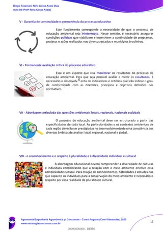 19
V - Garantia de continuidade e permanência do processo educativo
Esse fundamento corresponde a necessidade de que o processo de
educação ambiental seja ininterrupto. Nesse sentido, é necessário assegurar
condições políticas que viabilizem e incentivem a continuidade de programas,
projetos e ações realizados nos diversos estados e municípios brasileiros.
VI - Permanente avaliação crítica do processo educativo
Esse é um aspecto que visa monitorar os resultados do processo de
educação ambiental. Para que seja possível avaliar e medir os resultados, é
necessário o desenvolvimento de indicadores e critérios que irão indicar o grau
de conformidade com as diretrizes, princípios e objetivos definidos nos
normativos.
VII - Abordagem articulada das questões ambientais locais, regionais, nacionais e globais
O processo de educação ambiental deve ser estruturado a partir das
especificidades de cada local. As particularidades e os contextos ambientais de
cada região deverão ser prestigiadas no desenvolvimento de uma consciência dos
diversos âmbitos de analise: local, regional, nacional e global.
VIII - o reconhecimento e o respeito à pluralidade e à diversidade individual e cultural
A abordagem educacional deverá compreender a diversidade de culturas
e indivíduos considerando que a relação com o meio ambiente envolve essa
complexidade cultural. Para criação de conhecimentos, habilidades e atitudes nos
que capacite os indivíduos para a conservação do meio ambiente é necessário o
respeito por essa realidade de pluralidade cultural.
Diego Tassinari, Níria Costa Assis Dias
Aula 00 (Profª Níria Costa Assis)
Agronomia/Engenharia Agronômica p/ Concursos - Curso Regular (Com Videoaulas) 2020
www.estrategiaconcursos.com.br
0
00000000000 - DEMO
==0==
0
 