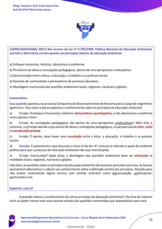 20
(UERR/CODESAIMA/ 2017) Nos termos da Lei nº 9.795/1999, Política Nacional de Educação Ambiental,
assinale a alternativa correta quanto aos princípios básicos da educação ambiental.
a) Enfoque humanista, holístico, absolutista e estafermo.
b) Pluralismo de ideias e concepções pedagógicas, dentro de uma perspectiva unidisciplinar.
c) Desvinculação entre a ética, a educação, o trabalho e as práticas sociais.
d) Garantia de continuidade e permanência do processo educativo.
e) Abordagem inarticulada das questões ambientais locais, regionais, nacionais e globais.
Comentários:
Essa questão apareceu na prova da Companhia de Desenvolvimento de Roraima para o cargo de engenheiro
agrônomo. Veja como a banca explorou o conhecimento sobre os princípios da educação ambiental.
a) Errado. O enfoque é humanista, holístico, democrático e participativo, e não absolutista e estafermo
como aponta o item.
b) Errado. As concepções pedagógicas são dentro de uma perspectiva unidisciplinar? Não! Pelo o
contrário, o principio aborda o pluralismo de ideias e concepções pedagógicas, na perspectiva da inter, multi
e transdisciplinaridade.
c) Errado. É oposto, deve haver uma vinculação entre a ética, a educação, o trabalho e as práticas
sociais.
d) Correto. É exatamente o que descreve o inciso IV do Art. 4o. Inclusive é indicado o apoio do ambiente
político para que o processo de educação ambiental não seja interrompido.
e) Errado. Inarticulada? Nada disso, a abordagem das questões ambientais deve ser articulada as
realidades locais, regionais, nacionais e globais.
Veja bem, as questões sobre os princípios da educação ambiental são bastante parecidas com essa. As bancas
apresentam alternativas e cobram seu conhecimento sobre a definição correta dos princípios. Atenção para
não acabar confundindo alguns termos com sentido contrário como desvinculação, unidisciplinar,
inarticulada e etc.
Gabarito: Letra D
A questão cobrou o conhecimento de vários princípios da educação ambiental!!! Ao final do material
você vai poder treinar mais esse assunto através das questões comentadas que disponibilizei para você.
Diego Tassinari, Níria Costa Assis Dias
Aula 00 (Profª Níria Costa Assis)
Agronomia/Engenharia Agronômica p/ Concursos - Curso Regular (Com Videoaulas) 2020
www.estrategiaconcursos.com.br
0
00000000000 - DEMO
 