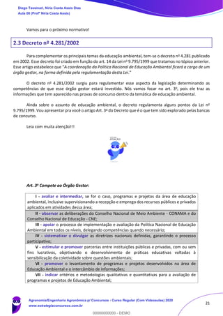 21
Vamos para o próximo normativo!
2.3 Decreto nº 4.281/2002
Para complementar os principais temas da educação ambiental, tem-se o decreto no 4.281 publicado
em 2002. Esse decreto foi criado em função do art. 14 da Lei no 9.795/1999 que tratamos no tópico anterior.
Esse artigo estabelece que “A coordenação da Política Nacional de Educação Ambiental ficará a cargo de um
órgão gestor, na forma definida pela regulamentação desta Lei.”
O decreto no 4.281/2002 surgiu para regulamentar esse aspecto da legislação determinando as
competências de que esse órgão gestor estará investido. Nós vamos focar no art. 3o, pois ele traz as
informações que tem aparecido nas provas de concurso dentro da temática de educação ambiental.
Ainda sobre o assunto de educação ambiental, o decreto regulamenta alguns pontos da Lei no
9.795/1999. Vou apresentar pra você o artigo Art. 3o do Decreto que é o que tem sido explorado pelas bancas
de concurso.
Leia com muita atenção!!!
Art. 3o Compete ao Órgão Gestor:
I - avaliar e intermediar, se for o caso, programas e projetos da área de educação
ambiental, inclusive supervisionando a recepção e emprego dos recursos públicos e privados
aplicados em atividades dessa área;
II - observar as deliberações do Conselho Nacional de Meio Ambiente - CONAMA e do
Conselho Nacional de Educação - CNE;
III - apoiar o processo de implementação e avaliação da Política Nacional de Educação
Ambiental em todos os níveis, delegando competências quando necessário;
IV - sistematizar e divulgar as diretrizes nacionais definidas, garantindo o processo
participativo;
V - estimular e promover parcerias entre instituições públicas e privadas, com ou sem
fins lucrativos, objetivando o desenvolvimento de práticas educativas voltadas à
sensibilização da coletividade sobre questões ambientais;
VI - promover o levantamento de programas e projetos desenvolvidos na área de
Educação Ambiental e o intercâmbio de informações;
VII - indicar critérios e metodologias qualitativas e quantitativas para a avaliação de
programas e projetos de Educação Ambiental;
Diego Tassinari, Níria Costa Assis Dias
Aula 00 (Profª Níria Costa Assis)
Agronomia/Engenharia Agronômica p/ Concursos - Curso Regular (Com Videoaulas) 2020
www.estrategiaconcursos.com.br
0
00000000000 - DEMO
 