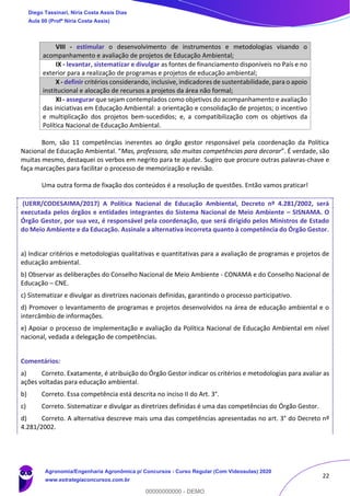 22
VIII - estimular o desenvolvimento de instrumentos e metodologias visando o
acompanhamento e avaliação de projetos de Educação Ambiental;
IX - levantar, sistematizar e divulgar as fontes de financiamento disponíveis no País e no
exterior para a realização de programas e projetos de educação ambiental;
X - definir critérios considerando, inclusive, indicadores de sustentabilidade, para o apoio
institucional e alocação de recursos a projetos da área não formal;
XI - assegurar que sejam contemplados como objetivos do acompanhamento e avaliação
das iniciativas em Educação Ambiental: a orientação e consolidação de projetos; o incentivo
e multiplicação dos projetos bem-sucedidos; e, a compatibilização com os objetivos da
Política Nacional de Educação Ambiental.
Bom, são 11 competências inerentes ao órgão gestor responsável pela coordenação da Política
Nacional de Educação Ambiental. “Mas, professora, são muitas competências para decorar”. É verdade, são
muitas mesmo, destaquei os verbos em negrito para te ajudar. Sugiro que procure outras palavras-chave e
faça marcações para facilitar o processo de memorização e revisão.
Uma outra forma de fixação dos conteúdos é a resolução de questões. Então vamos praticar!
(UERR/CODESAIMA/2017) A Política Nacional de Educação Ambiental, Decreto nº 4.281/2002, será
executada pelos órgãos e entidades integrantes do Sistema Nacional de Meio Ambiente – SISNAMA. O
Órgão Gestor, por sua vez, é responsável pela coordenação, que será dirigido pelos Ministros de Estado
do Meio Ambiente e da Educação. Assinale a alternativa incorreta quanto à competência do Órgão Gestor.
a) Indicar critérios e metodologias qualitativas e quantitativas para a avaliação de programas e projetos de
educação ambiental.
b) Observar as deliberações do Conselho Nacional de Meio Ambiente - CONAMA e do Conselho Nacional de
Educação – CNE.
c) Sistematizar e divulgar as diretrizes nacionais definidas, garantindo o processo participativo.
d) Promover o levantamento de programas e projetos desenvolvidos na área de educação ambiental e o
intercâmbio de informações.
e) Apoiar o processo de implementação e avaliação da Política Nacional de Educação Ambiental em nível
nacional, vedada a delegação de competências.
Comentários:
a) Correto. Exatamente, é atribuição do Órgão Gestor indicar os critérios e metodologias para avaliar as
ações voltadas para educação ambiental.
b) Correto. Essa competência está descrita no inciso II do Art. 3°.
c) Correto. Sistematizar e divulgar as diretrizes definidas é uma das competências do Órgão Gestor.
d) Correto. A alternativa descreve mais uma das competências apresentadas no art. 3° do Decreto nº
4.281/2002.
Diego Tassinari, Níria Costa Assis Dias
Aula 00 (Profª Níria Costa Assis)
Agronomia/Engenharia Agronômica p/ Concursos - Curso Regular (Com Videoaulas) 2020
www.estrategiaconcursos.com.br
0
00000000000 - DEMO
 