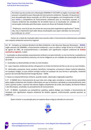 25
Percebam que de acordo com a Resolução CONAMA no 237/1997 os órgãos municipais não
possuem competência para liberação de licenciamento ambiental. Passados 14 (quatorze)
anos da publicação dessa resolução, em 2011 foi promulgada a Lei Complementar nº 140
que incluiu a competência de licenciamento ambiental para os municípios quando: o
impacto ambiental das atividades for de âmbito local ou se localizadas em unidades de
conservação instituídas pelo Município, exceto em Áreas de Proteção Ambiental.
"Professora, essa lei já caiu em provas de concursos para engenheiros agrônomos?" Ainda
não, mas é importante você saber dessas atualizações caso sejam cobradas nos concursos
que estão por vir, certo?
Vamos ver o texto da resolução sobre esse assunto sobre o licenciamento ambiental para atividades
com impacto ambiental nacional ou regional.
Art. 4º - Compete ao Instituto Brasileiro do Meio Ambiente e dos Recursos Naturais Renováveis - IBAMA,
órgão executor do SISNAMA, o licenciamento ambiental, a que se refere o artigo 10 da Lei nº 6.938, de 31
de agosto de 1981, de empreendimentos e atividades com significativo impacto ambiental de âmbito
nacional ou regional, a saber:
I - localizadas ou desenvolvidas conjuntamente no Brasil e em país limítrofe; no mar territorial; na plataforma
continental; na zona econômica exclusiva; em terras indígenas ou em unidades de conservação do domínio
da União.
II - localizadas ou desenvolvidas em dois ou mais Estados;
III - cujos impactos ambientais diretos ultrapassem os limites territoriais do País ou de um ou mais Estados;
IV - destinados a pesquisar, lavrar, produzir, beneficiar, transportar, armazenar e dispor material radioativo,
em qualquer estágio, ou que utilizem energia nuclear em qualquer de suas formas e aplicações, mediante
parecer da Comissão Nacional de Energia Nuclear - CNEN;
V- bases ou empreendimentos militares, quando couber, observada a legislação específica.
§ 1º - O IBAMA fará o licenciamento de que trata este artigo após considerar o exame técnico procedido
pelos órgãos ambientais dos Estados e Municípios em que se localizar a atividade ou empreendimento, bem
como, quando couber, o parecer dos demais órgãos competentes da União, dos Estados, do Distrito Federal
e dos Municípios, envolvidos no procedimento de licenciamento.
§ 2º - O IBAMA, ressalvada sua competência supletiva, poderá delegar aos Estados o licenciamento de
atividade com significativo impacto ambiental de âmbito regional, uniformizando, quando possível, as
exigências.
Quero chamar a sua atenção para um aspecto desse artigo já cobrado em concurso!
Diego Tassinari, Níria Costa Assis Dias
Aula 00 (Profª Níria Costa Assis)
Agronomia/Engenharia Agronômica p/ Concursos - Curso Regular (Com Videoaulas) 2020
www.estrategiaconcursos.com.br
0
00000000000 - DEMO
 