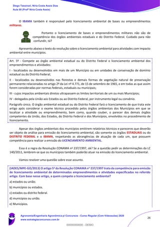 26
O IBAMA também é responsável pelo licenciamento ambiental de bases ou empreendimentos
militares.
Portanto o licenciamento de bases e empreendimentos militares não são de
competência dos órgãos ambientais estaduais e do Distrito Federal. Cuidado para não
confundir, tá?
Apresento abaixo o texto da resolução sobre o licenciamento ambiental para atividades com impacto
ambiental entre municípios.
Art. 5º - Compete ao órgão ambiental estadual ou do Distrito Federal o licenciamento ambiental dos
empreendimentos e atividades:
I - localizados ou desenvolvidos em mais de um Município ou em unidades de conservação de domínio
estadual ou do Distrito Federal;
II - localizados ou desenvolvidos nas florestas e demais formas de vegetação natural de preservação
permanente relacionadas no artigo 2º da Lei nº 4.771, de 15 de setembro de 1965, e em todas as que assim
forem consideradas por normas federais, estaduais ou municipais;
III - cujos impactos ambientais diretos ultrapassem os limites territoriais de um ou mais Municípios;
IV - delegados pela União aos Estados ou ao Distrito Federal, por instrumento legal ou convênio.
Parágrafo único. O órgão ambiental estadual ou do Distrito Federal fará o licenciamento de que trata este
artigo após considerar o exame técnico procedido pelos órgãos ambientais dos Municípios em que se
localizar a atividade ou empreendimento, bem como, quando couber, o parecer dos demais órgãos
competentes da União, dos Estados, do Distrito Federal e dos Municípios, envolvidos no procedimento de
licenciamento.
Apesar dos órgãos ambientais dos municípios emitirem relatórios técnicos e pareceres que deverão
ser objeto de análise para emissão do licenciamento ambiental, são somente os órgãos ESTADUAIS ou do
DISTRITO FEDERAL e o IBAMA, respeitando as abrangências de atuação de cada um, que possuem
competência para realizar a emissão do LICENCIAMENTO AMBIENTAL.
Essa é a regra da Resolução CONAMA no 237/1997, ok? Se a questão pedir as determinações da LC
140/2011, lembrem-se que os munícipios também poderão atuar na emissão do licenciamento ambiental.
Vamos resolver uma questão sobre esse assunto.
(IADES/MPE-GO/2013) O artigo 5o da Resolução CONAMA no 237/1997 trata da competência para emissão
de licenciamento ambiental de determinados empreendimentos e atividades especificadas no referido
artigo. Com base nesse artigo, a quem compete o licenciamento ambiental?
a) estados ou união.
b) municípios ou estados.
c) estados ou distrito federal.
d) municípios ou união.
e) Municípios.
Diego Tassinari, Níria Costa Assis Dias
Aula 00 (Profª Níria Costa Assis)
Agronomia/Engenharia Agronômica p/ Concursos - Curso Regular (Com Videoaulas) 2020
www.estrategiaconcursos.com.br
0
00000000000 - DEMO
 