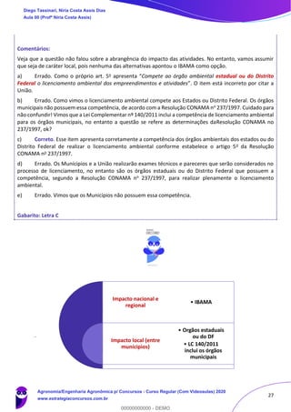 27
Comentários:
Veja que a questão não falou sobre a abrangência do impacto das atividades. No entanto, vamos assumir
que seja de caráter local, pois nenhuma das alternativas apontou o IBAMA como opção.
a) Errado. Como o próprio art. 5o apresenta “Compete ao órgão ambiental estadual ou do Distrito
Federal o licenciamento ambiental dos empreendimentos e atividades”. O item está incorreto por citar a
União.
b) Errado. Como vimos o licenciamento ambiental compete aos Estados ou Distrito Federal. Os órgãos
municipais não possuem essa competência, de acordo com a Resolução CONAMA no 237/1997. Cuidado para
não confundir! Vimos que a Lei Complementar nº 140/2011 inclui a competência de licenciamento ambiental
para os órgãos municipais, no entanto a questão se refere as determinações daResolução CONAMA no
237/1997, ok?
c) Correto. Esse item apresenta corretamente a competência dos órgãos ambientais dos estados ou do
Distrito Federal de realizar o licenciamento ambiental conforme estabelece o artigo 5o da Resolução
CONAMA no 237/1997.
d) Errado. Os Munícipios e a União realizarão exames técnicos e pareceres que serão considerados no
processo de licenciamento, no entanto são os órgãos estaduais ou do Distrito Federal que possuem a
competência, segundo a Resolução CONAMA no 237/1997, para realizar plenamente o licenciamento
ambiental.
e) Errado. Vimos que os Municípios não possuem essa competência.
Gabarito: Letra C
.
Impacto nacional e
regional
Impacto local (entre
munícipios)
• IBAMA
• Orgãos estaduais
ou do DF
• LC 140/2011
inclui os órgãos
municipais
Diego Tassinari, Níria Costa Assis Dias
Aula 00 (Profª Níria Costa Assis)
Agronomia/Engenharia Agronômica p/ Concursos - Curso Regular (Com Videoaulas) 2020
www.estrategiaconcursos.com.br
0
00000000000 - DEMO
 