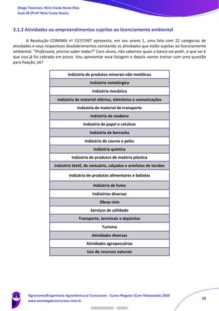 28
3.1.2 Atividades ou empreendimentos sujeitos ao licenciamento ambiental
A Resolução CONAMA no 237/1997 apresenta, em seu anexo 1, uma lista com 22 categorias de
atividades e seus respectivos desdobramentos constando as atividades que estão sujeitas ao licenciamento
ambiental. “Professora, preciso saber todas?” Caro aluno, não sabemos quais a banca vai pedir, o que sei é
que isso já foi cobrado em prova. Vou apresentar essa listagem e depois vamos treinar com uma questão
para fixação, ok?
Indústria de produtos minerais não metálicos
Indústria metalúrgica
Indústria mecânica
Indústria de material elétrico, eletrônico e comunicações
Indústria de material de transporte
Indústria de madeira
Indústria de papel e celulose
Indústria de borracha
Indústria de couros e peles
Indústria química
Indústria de produtos de matéria plástica
Indústria têxtil, de vestuário, calçados e artefatos de tecidos
Indústria de produtos alimentares e bebidas
Indústria de fumo
Indústrias diversas
Obras civis
Serviços de utilidade
Transporte, terminais e depósitos
Turismo
Atividades diversas
Atividades agropecuárias
Uso de recursos naturais
Diego Tassinari, Níria Costa Assis Dias
Aula 00 (Profª Níria Costa Assis)
Agronomia/Engenharia Agronômica p/ Concursos - Curso Regular (Com Videoaulas) 2020
www.estrategiaconcursos.com.br
0
00000000000 - DEMO
 