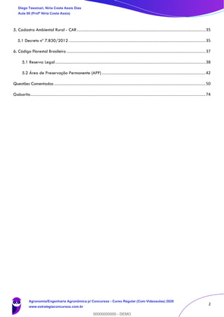 2
5. Cadastro Ambiental Rural - CAR..................................................................................................................35
5.1 Decreto nº 7.830/2012 .........................................................................................................................35
6. Código Florestal Brasileiro ...........................................................................................................................37
5.1 Reserva Legal.....................................................................................................................................38
5.2 Área de Preservação Permanente (APP)............................................................................................42
Questões Comentadas ......................................................................................................................................50
Gabarito...........................................................................................................................................................74
Diego Tassinari, Níria Costa Assis Dias
Aula 00 (Profª Níria Costa Assis)
Agronomia/Engenharia Agronômica p/ Concursos - Curso Regular (Com Videoaulas) 2020
www.estrategiaconcursos.com.br
0
00000000000 - DEMO
 