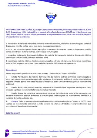 29
(UFG/ SANEAMENTO DE GOIÁS S.A./2018) O Licenciamento Ambiental, instituído pela Lei Federal n. 6.938,
de 31 de agosto de 1981, é obrigatório e, segundo a Resolução Conama n. 237/97, de 19 de dezembro de
1997, devem solicitar e portar a licença ambiental as seguintes empresas e obras com potencial de poluir
e/ou contaminar o ambiente:
a) indústria de material de transporte; indústria de material elétrico, eletrônico e comunicações; comércio
de pequeno e médio portes; obras civis, como canais para drenagem.
b) obras civis, como barragens e diques; extração e tratamento de minerais; comércio de pequeno e médio
portes; indústria de material elétrico, eletrônicos e comunicações.
c) extração e tratamento de minerais; indústria de material de transporte; indústria de material elétrico,
eletrônico e comunicações; comércio de médio porte.
d) indústria de material elétrico, eletrônico e comunicações; extração e tratamento de minerais; indústria de
material de transporte; obras civis, como rodovias, ferrovias, hidrovias e metropolitanos.
Comentários:
Vamos responder à questão de acordo como o anexo 1 da Resolução Conama no 237/97.
a) Errado. As industrias de material de transporte; de material elétrico, eletrônico e comunicações e
obras civis, como canais para drenagem são sujeitas ao licenciamento ambiental, porém, o comércio de
pequeno e médio portes não estão inclusos na Resolução como uma atividade sujeita ao licenciamento
ambiental.
b) Errado. Assim como no item anterior a apresentação do comércio de pequeno e médio portes como
atividade sujeita ao licenciamento torna a alternativa incorreta.
c) Errado. Apesar da extração e tratamento de minerais, da indústria de material de transporte e da
indústria de material elétrico, eletrônico e comunicações serem sujeitas ao licenciamento ambiental, o
comércio de médio porte não o é.
d) Correto. Todos os itens apresentados pela alternativa constam na Resolução Conama n° 237/97 como
sujeitas ao licenciamento ambiental. A lista contém no total 22 atividades e empreendimentos que
necessitam do licenciamento ambiental.
Gabarito: Letra D
Diego Tassinari, Níria Costa Assis Dias
Aula 00 (Profª Níria Costa Assis)
Agronomia/Engenharia Agronômica p/ Concursos - Curso Regular (Com Videoaulas) 2020
www.estrategiaconcursos.com.br
0
00000000000 - DEMO
 