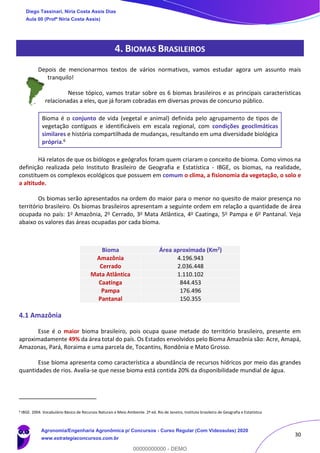 30
4. BIOMAS BRASILEIROS
Depois de mencionarmos textos de vários normativos, vamos estudar agora um assunto mais
tranquilo!
Nesse tópico, vamos tratar sobre os 6 biomas brasileiros e as principais características
relacionadas a eles, que já foram cobradas em diversas provas de concurso público.
Bioma é o conjunto de vida (vegetal e animal) definida pelo agrupamento de tipos de
vegetação contíguos e identificáveis em escala regional, com condições geoclimáticas
similares e história compartilhada de mudanças, resultando em uma diversidade biológica
própria.6
Há relatos de que os biólogos e geógrafos foram quem criaram o conceito de bioma. Como vimos na
definição realizada pelo Instituto Brasileiro de Geografia e Estatística - IBGE, os biomas, na realidade,
constituem os complexos ecológicos que possuem em comum o clima, a fisionomia da vegetação, o solo e
a altitude.
Os biomas serão apresentados na ordem do maior para o menor no quesito de maior presença no
território brasileiro. Os biomas brasileiros apresentam a seguinte ordem em relação a quantidade de área
ocupada no país: 1o Amazônia, 2o Cerrado, 3o Mata Atlântica, 4o Caatinga, 5o Pampa e 6o Pantanal. Veja
abaixo os valores das áreas ocupadas por cada bioma.
4.1 Amazônia
Esse é o maior bioma brasileiro, pois ocupa quase metade do território brasileiro, presente em
aproximadamente 49% da área total do país. Os Estados envolvidos pelo Bioma Amazônia são: Acre, Amapá,
Amazonas, Pará, Roraima e uma parcela de, Tocantins, Rondônia e Mato Grosso.
Esse bioma apresenta como característica a abundância de recursos hídricos por meio das grandes
quantidades de rios. Avalia-se que nesse bioma está contida 20% da disponibilidade mundial de água.
6 IBGE. 2004. Vocabulário Básico de Recursos Naturais e Meio Ambiente. 2ª ed. Rio de Janeiro, Instituto brasileiro de Geografia e Estatística
Bioma Área aproximada (Km2)
Amazônia 4.196.943
Cerrado 2.036.448
Mata Atlântica 1.110.102
Caatinga 844.453
Pampa 176.496
Pantanal 150.355
Diego Tassinari, Níria Costa Assis Dias
Aula 00 (Profª Níria Costa Assis)
Agronomia/Engenharia Agronômica p/ Concursos - Curso Regular (Com Videoaulas) 2020
www.estrategiaconcursos.com.br
0
00000000000 - DEMO
 