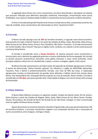 31
A vegetação desse bioma tem como característica uma flora diversificada e abundante em plantas
que possuem indicação para diferentes aplicações (medicinal, alimentação, ornamentação entre outras
finalidades). Essa riqueza e biodiversidade também é característica da fauna presente no Bioma Amazônia.
O clima é marcado pela grande frequência de chuvas e temperaturas altas, ocasionando aumento nas
taxas de umidade. Essas características são relacionadas ao clima "equatorial úmido".
4.2 Cerrado
O Bioma Cerrado abrange cerca de 24% do território brasileiro, é segundo maior bioma brasileiro.
Está presente em todo o Distrito Federal e em parte dos Estados da Bahia, Goiás, Maranhão, Mato Grosso,
Mato Grosso do Sul, Minas Gerais, Paraná, Piauí, Rondônia, São Paulo e Tocantins. O cerrado está presente
em muitos Estados, não é mesmo? Veja que as regiões norte, nordeste, sul, sudeste e centro-oeste possuem
a presença desse bioma.
O Cerrado é considerado como a Savana Brasileira. As Savanas possuem como característica o
terreno plano com o domínio da vegetação gramínea e árvores distribuídas de forma espaçada. No Cerrado
as árvores possuem características marcantes como galhos tortuosos e raízes muito profundas. Como
principais espécies nativas tem-se o barbatimão, o pequi, a aroeira, mangaba, cagaita, entre outras.
No Bioma Cerrado está presente o principal núcleo de expansão da atividade agropecuária no Brasil.
O bioma da denominada "última fronteira agrícola" faz referência a região do MATOPIBA (Maranhão,
Tocantins, Piauí e Bahia) é predominantemente Cerrado, com mais de 90% das áreas. A exploração
agropecuária resultou no desmatamento de grandes áreas afetando o hábitat natural dos animais desse
bioma. Esse desequilíbrio tem ameaçado diversas espécies ao risco de extinção. Nesse sentido o Cerrado é
considerado um Hot Spot, pois possui grande valor e diversidade ecológica e ao mesmo tempo sofre ameaça
de devastação.
4.3 Mata Atlântica
O Bioma Mata Atlântica incorpora os seguintes estados: Estados do Espírito Santo, Rio de Janeiro,
Santa Catarina e parte dos Estados do Alagoas, Bahia, Goiás, Mato Grosso do Sul, Minas Gerais, Paraíba,
Paraná, Pernambuco, Rio Grande do Norte, Rio Grande do Sul, São Paulo e Sergipe. A maior concentração
está nas regiões litorâneas desses estados.
Apesar desse bioma se encontrar bastante reduzido e fragmentado, ele ocupa aproximadamente 13%
do território brasileiro. A principal característica vegetal é sua composição florestal com a associação de
outros ecossistemas como mangues, restingas e brejos.
Diego Tassinari, Níria Costa Assis Dias
Aula 00 (Profª Níria Costa Assis)
Agronomia/Engenharia Agronômica p/ Concursos - Curso Regular (Com Videoaulas) 2020
www.estrategiaconcursos.com.br
0
00000000000 - DEMO
 