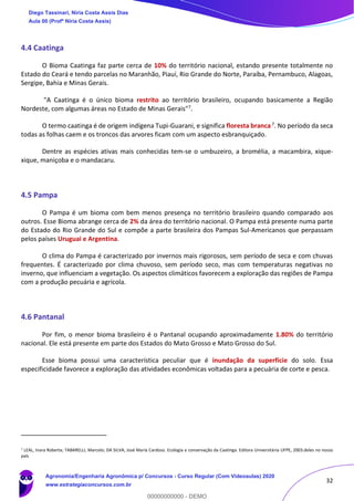 32
4.4 Caatinga
O Bioma Caatinga faz parte cerca de 10% do território nacional, estando presente totalmente no
Estado do Ceará e tendo parcelas no Maranhão, Piauí, Rio Grande do Norte, Paraíba, Pernambuco, Alagoas,
Sergipe, Bahia e Minas Gerais.
"A Caatinga é o único bioma restrito ao território brasileiro, ocupando basicamente a Região
Nordeste, com algumas áreas no Estado de Minas Gerais"7.
O termo caatinga é de origem indígena Tupi-Guarani, e significa floresta branca7. No período da seca
todas as folhas caem e os troncos das arvores ficam com um aspecto esbranquiçado.
Dentre as espécies ativas mais conhecidas tem-se o umbuzeiro, a bromélia, a macambira, xique-
xique, maniçoba e o mandacaru.
4.5 Pampa
O Pampa é um bioma com bem menos presença no território brasileiro quando comparado aos
outros. Esse Bioma abrange cerca de 2% da área do território nacional. O Pampa está presente numa parte
do Estado do Rio Grande do Sul e compõe a parte brasileira dos Pampas Sul-Americanos que perpassam
pelos países Uruguai e Argentina.
O clima do Pampa é caracterizado por invernos mais rigorosos, sem período de seca e com chuvas
frequentes. É caracterizado por clima chuvoso, sem período seco, mas com temperaturas negativas no
inverno, que influenciam a vegetação. Os aspectos climáticos favorecem a exploração das regiões de Pampa
com a produção pecuária e agrícola.
4.6 Pantanal
Por fim, o menor bioma brasileiro é o Pantanal ocupando aproximadamente 1.80% do território
nacional. Ele está presente em parte dos Estados do Mato Grosso e Mato Grosso do Sul.
Esse bioma possui uma característica peculiar que é inundação da superfície do solo. Essa
especificidade favorece a exploração das atividades econômicas voltadas para a pecuária de corte e pesca.
7
LEAL, Inara Roberta; TABARELLI, Marcelo; DA SILVA, José Maria Cardoso. Ecologia e conservação da Caatinga. Editora Universitária UFPE, 2003.deles no nosso
país
Diego Tassinari, Níria Costa Assis Dias
Aula 00 (Profª Níria Costa Assis)
Agronomia/Engenharia Agronômica p/ Concursos - Curso Regular (Com Videoaulas) 2020
www.estrategiaconcursos.com.br
0
00000000000 - DEMO
 