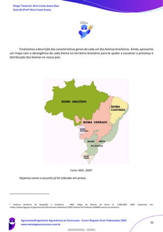 33
Finalizamos a descrição das características gerais de cada um dos biomas brasileiros. Ainda, apresento
um mapa com a abrangência de cada bioma no território brasileiro para te ajudar a visualizar a presença e
distribuição dos biomas no nosso país.
Fonte: IBGE, 20048
.
Vejamos como o assunto já foi cobrado em prova:
8 Instituto Brasileiro de Geografia e Estatística - IBGE. Mapa de Biomas do Brasil (1: 5.000.000). 2004. Disponível em:
<https://www.ibge.gov.br/geociencias/informacoes-ambientais/15842-biomas.html?edicao=16060&t=acesso-ao-produto>
Diego Tassinari, Níria Costa Assis Dias
Aula 00 (Profª Níria Costa Assis)
Agronomia/Engenharia Agronômica p/ Concursos - Curso Regular (Com Videoaulas) 2020
www.estrategiaconcursos.com.br
0
00000000000 - DEMO
 
