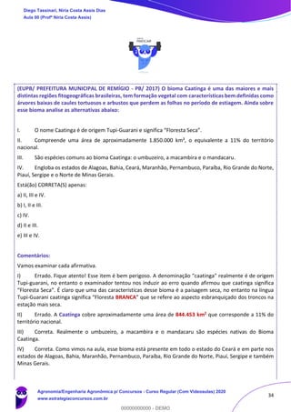 34
(EUPB/ PREFEITURA MUNICIPAL DE REMÍGIO - PB/ 2017) O bioma Caatinga é uma das maiores e mais
distintas regiões fitogeográficas brasileiras, tem formação vegetal com características bem definidas como
árvores baixas de caules tortuosos e arbustos que perdem as folhas no período de estiagem. Ainda sobre
esse bioma analise as alternativas abaixo:
I. O nome Caatinga é de origem Tupi-Guarani e significa “Floresta Seca”.
II. Compreende uma área de aproximadamente 1.850.000 km², o equivalente a 11% do território
nacional.
III. São espécies comuns ao bioma Caatinga: o umbuzeiro, a macambira e o mandacaru.
IV. Engloba os estados de Alagoas, Bahia, Ceará, Maranhão, Pernambuco, Paraíba, Rio Grande do Norte,
Piauí, Sergipe e o Norte de Minas Gerais.
Está(ão) CORRETA(S) apenas:
a) II, III e IV.
b) I, II e III.
c) IV.
d) II e III.
e) III e IV.
Comentários:
Vamos examinar cada afirmativa.
I) Errado. Fique atento! Esse item é bem perigoso. A denominação "caatinga" realmente é de origem
Tupi-guarani, no entanto o examinador tentou nos induzir ao erro quando afirmou que caatinga significa
“Floresta Seca”. É claro que uma das características desse bioma é a paisagem seca, no entanto na língua
Tupi-Guarani caatinga significa “Floresta BRANCA” que se refere ao aspecto esbranquiçado dos troncos na
estação mais seca.
II) Errado. A Caatinga cobre aproximadamente uma área de 844.453 km2 que corresponde a 11% do
território nacional.
III) Correta. Realmente o umbuzeiro, a macambira e o mandacaru são espécies nativas do Bioma
Caatinga.
IV) Correta. Como vimos na aula, esse bioma está presente em todo o estado do Ceará e em parte nos
estados de Alagoas, Bahia, Maranhão, Pernambuco, Paraíba, Rio Grande do Norte, Piauí, Sergipe e também
Minas Gerais.
Diego Tassinari, Níria Costa Assis Dias
Aula 00 (Profª Níria Costa Assis)
Agronomia/Engenharia Agronômica p/ Concursos - Curso Regular (Com Videoaulas) 2020
www.estrategiaconcursos.com.br
0
00000000000 - DEMO
 
