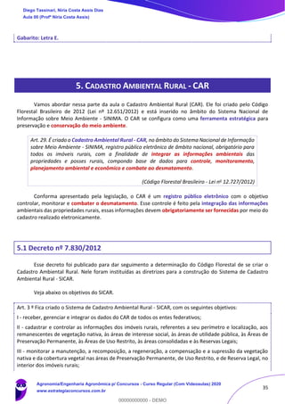 35
Gabarito: Letra E.
5. CADASTRO AMBIENTAL RURAL - CAR
Vamos abordar nessa parte da aula o Cadastro Ambiental Rural (CAR). Ele foi criado pelo Código
Florestal Brasileiro de 2012 (Lei nº 12.651/2012) e está inserido no âmbito do Sistema Nacional de
Informação sobre Meio Ambiente - SINIMA. O CAR se configura como uma ferramenta estratégica para
preservação e conservação do meio ambiente.
Art. 29. É criado o Cadastro Ambiental Rural - CAR, no âmbito do Sistema Nacional de Informação
sobre Meio Ambiente - SINIMA, registro público eletrônico de âmbito nacional, obrigatório para
todos os imóveis rurais, com a finalidade de integrar as informações ambientais das
propriedades e posses rurais, compondo base de dados para controle, monitoramento,
planejamento ambiental e econômico e combate ao desmatamento.
(Código Florestal Brasileiro - Lei no 12.727/2012)
Conforma apresentado pela legislação, o CAR é um registro público eletrônico com o objetivo
controlar, monitorar e combater o desmatamento. Esse controle é feito pela integração das informações
ambientais das propriedades rurais, essas informações devem obrigatoriamente ser fornecidas por meio do
cadastro realizado eletronicamente.
5.1 Decreto nº 7.830/2012
Esse decreto foi publicado para dar seguimento a determinação do Código Florestal de se criar o
Cadastro Ambiental Rural. Nele foram instituídas as diretrizes para a construção do Sistema de Cadastro
Ambiental Rural - SICAR.
Veja abaixo os objetivos do SICAR.
Art. 3 º Fica criado o Sistema de Cadastro Ambiental Rural - SICAR, com os seguintes objetivos:
I - receber, gerenciar e integrar os dados do CAR de todos os entes federativos;
II - cadastrar e controlar as informações dos imóveis rurais, referentes a seu perímetro e localização, aos
remanescentes de vegetação nativa, às áreas de interesse social, às áreas de utilidade pública, às Áreas de
Preservação Permanente, às Áreas de Uso Restrito, às áreas consolidadas e às Reservas Legais;
III - monitorar a manutenção, a recomposição, a regeneração, a compensação e a supressão da vegetação
nativa e da cobertura vegetal nas áreas de Preservação Permanente, de Uso Restrito, e de Reserva Legal, no
interior dos imóveis rurais;
Diego Tassinari, Níria Costa Assis Dias
Aula 00 (Profª Níria Costa Assis)
Agronomia/Engenharia Agronômica p/ Concursos - Curso Regular (Com Videoaulas) 2020
www.estrategiaconcursos.com.br
0
00000000000 - DEMO
 