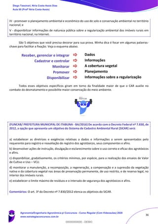 36
IV - promover o planejamento ambiental e econômico do uso do solo e conservação ambiental no território
nacional; e
V - disponibilizar informações de natureza pública sobre a regularização ambiental dos imóveis rurais em
território nacional, na Internet.
São 5 objetivos que você precisa decorar para sua prova. Minha dica é focar em algumas palavras-
chave para facilitar a fixação. Veja o esquema abaixo.
Receber, gerenciar e integrar  Dados
Cadastrar e controlar  Informações
Monitorar  A cobertura vegetal
Promover  Planejamento
Disponibilizar  Informações sobre a regularização
Todos esses objetivos específicos giram em torno da finalidade maior de que o CAR auxilie no
combate do desmatamento e possibilite maior conservação do meio ambiente.
(FUNCAB/ PREFEITURA MUNICIPAL DE ITABUNA - BA/2016) De acordo com o Decreto Federal nº 7.830, de
2012, a opção que apresenta um objetivo do Sistema de Cadastro Ambiental Rural (SICAR) será:
a) estabelecer as diretrizes e exigências relativas a dados e informações a serem apresentados pelo
requerente para registro e reavaliação de registro dos agrotóxicos, seus componentes e afins.
b) desenvolver ações de instrução, divulgação e esclarecimento sobre o uso correto e eficaz dos agrotóxicos
e afins.
c) disponibilizar, gradativamente, os critérios mínimos, por espécie, para a realização dos ensaios de Valor
de Cultivo e Uso – VCU.
d) monitorar a manutenção, a recomposição, a regeneração, a compensação e a supressão da vegetação
nativa e da cobertura vegetal nas áreas de preservação permanente, de uso restrito, e de reserva legal, no
interior dos imóveis rurais.
e) estabelecer o limite máximo de resíduos e o intervalo de segurança dos agrotóxicos e afins.
Comentários: O art. 3o do Decreto nº 7.830/2012 elenca os objetivos do SICAR.
Diego Tassinari, Níria Costa Assis Dias
Aula 00 (Profª Níria Costa Assis)
Agronomia/Engenharia Agronômica p/ Concursos - Curso Regular (Com Videoaulas) 2020
www.estrategiaconcursos.com.br
0
00000000000 - DEMO
 