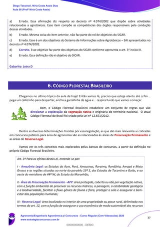 37
a) Errado. Essa afirmação diz respeito ao decreto nº 4.074/2002 que dispõe sobre atividades
relacionadas a agrotóxicos. Esse item compõe as competências dos órgãos responsáveis pela condução
dessas atividades.
b) Errado. Mesma coisa do item anterior, não faz parte do rol de objetivos do SICAR.
c) Errado. Esse é um dos objetivos do Sistema de Informações sobre Agrotóxicos – SAI apresentados no
decreto nº 4.074/2002.
d) Correto. Esse objetivo faz parte dos objetivos do SICAR conforme apresenta o art. 3o inciso III.
e) Errado. Essa definição não é objetivo do SICAR.
Gabarito: Letra D
6. CÓDIGO FLORESTAL BRASILEIRO
Chegamos no ultimo tópico da aula de hoje! Então vamos lá, preciso que esteja atento até o fim...
pega um cafezinho para despertar, encha a garrafinha de água e... respira fundo que vamos começar.
Bom, o Código Florestal Brasileiro estabelece um conjunto de regras que vão
direcionar a exploração da vegetação nativa e originária do território nacional. O atual
Código Florestal do Brasil foi criado pela Lei nº 12.651/2012.
Dentre as diversas determinações trazidas por essa legislação, as que são mais relevantes e cobradas
em concursos públicos para área de agronomia são as relacionadas às áreas de Preservação Permanente e
as áreas de Reserva Legal.
Vamos ver os três conceitos mais explorados pelas bancas de concursos, a partir da definição no
próprio Código Florestal Brasileiro.
Art. 3º Para os efeitos desta Lei, entende-se por:
I - Amazônia Legal: os Estados do Acre, Pará, Amazonas, Roraima, Rondônia, Amapá e Mato
Grosso e as regiões situadas ao norte do paralelo 13º S, dos Estados de Tocantins e Goiás, e ao
oeste do meridiano de 44º W, do Estado do Maranhão;
II - Área de Preservação Permanente - APP: área protegida, coberta ou não por vegetação nativa,
com a função ambiental de preservar os recursos hídricos, a paisagem, a estabilidade geológica
e a biodiversidade, facilitar o fluxo gênico de fauna e flora, proteger o solo e assegurar o bem-
estar das populações humanas;
III - Reserva Legal: área localizada no interior de uma propriedade ou posse rural, delimitada nos
termos do art. 12, com a função de assegurar o uso econômico de modo sustentável dos recursos
Diego Tassinari, Níria Costa Assis Dias
Aula 00 (Profª Níria Costa Assis)
Agronomia/Engenharia Agronômica p/ Concursos - Curso Regular (Com Videoaulas) 2020
www.estrategiaconcursos.com.br
0
00000000000 - DEMO
 