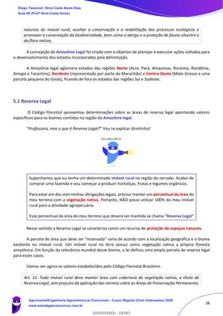 38
naturais do imóvel rural, auxiliar a conservação e a reabilitação dos processos ecológicos e
promover a conservação da biodiversidade, bem como o abrigo e a proteção de fauna silvestre e
da flora nativa;
A concepção de Amazônia Legal foi criada com o objetivo de planejar e executar ações voltadas para
o desenvolvimento dos estados incorporados pela delimitação.
A Amazônia legal aglomera estados das regiões Norte (Acre, Pará, Amazonas, Roraima, Rondônia,
Amapá e Tocantins), Nordeste (representado por parte do Maranhão) e Centro-Oeste (Mato Grosso e uma
parcela pequena do Goiás), ficando de fora os estados das regiões Sul e Sudeste.
5.1 Reserva Legal
O Código Florestal apresentou determinações sobre as áreas de reserva legal apontando valores
específicos para os biomas contidos na região da Amazônia legal.
“Professora, mas o que é Reserva Legal?” Vou te explicar direitinho!
Suponhamos que eu tenha um determinado imóvel rural na região do cerrado. Acabei de
comprar uma fazenda e vou começar a produzir hortaliças, frutas e legumes orgânicos.
Para estar em dia com minhas obrigações legais, preciso manter um percentual da área do
meu terreno com a vegetação nativa. Portanto, NÃO posso utilizar 100% do meu imóvel
rural para a atividade agropecuária.
Esse percentual da área do meu terreno que deverá ser mantida se chama "Reserva Legal"
Nesse sentido a Reserva Legal se caracteriza como um recurso de proteção de espaços naturais.
A parcela de área que deve ser “reservada” varia de acordo com a localização geográfica e o bioma
existente no imóvel rural. Um imóvel rural no Acre possui como vegetação nativa a própria floresta
amazônica. Em função da relevância mundial desse bioma, a lei definiu uma ampla parcela de reserva legal
para esses casos.
Vamos ver agora os valores estabelecidos pelo Código Florestal Brasileiro.
Art. 12. Todo imóvel rural deve manter área com cobertura de vegetação nativa, a título de
Reserva Legal, sem prejuízo da aplicação das normas sobre as Áreas de Preservação Permanente,
Diego Tassinari, Níria Costa Assis Dias
Aula 00 (Profª Níria Costa Assis)
Agronomia/Engenharia Agronômica p/ Concursos - Curso Regular (Com Videoaulas) 2020
www.estrategiaconcursos.com.br
0
00000000000 - DEMO
 