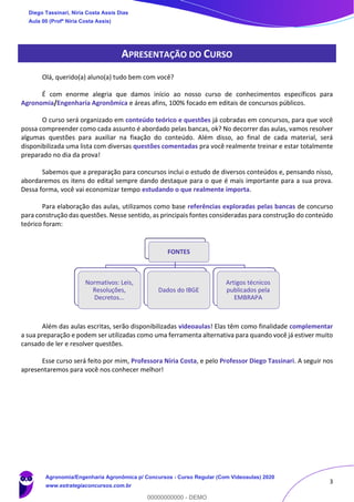 3
APRESENTAÇÃO DO CURSO
Olá, querido(a) aluno(a) tudo bem com você?
É com enorme alegria que damos início ao nosso curso de conhecimentos específicos para
Agronomia/Engenharia Agronômica e áreas afins, 100% focado em editais de concursos públicos.
O curso será organizado em conteúdo teórico e questões já cobradas em concursos, para que você
possa compreender como cada assunto é abordado pelas bancas, ok? No decorrer das aulas, vamos resolver
algumas questões para auxiliar na fixação do conteúdo. Além disso, ao final de cada material, será
disponibilizada uma lista com diversas questões comentadas pra você realmente treinar e estar totalmente
preparado no dia da prova!
Sabemos que a preparação para concursos inclui o estudo de diversos conteúdos e, pensando nisso,
abordaremos os itens do edital sempre dando destaque para o que é mais importante para a sua prova.
Dessa forma, você vai economizar tempo estudando o que realmente importa.
Para elaboração das aulas, utilizamos como base referências exploradas pelas bancas de concurso
para construção das questões. Nesse sentido, as principais fontes consideradas para construção do conteúdo
teórico foram:
Além das aulas escritas, serão disponibilizadas videoaulas! Elas têm como finalidade complementar
a sua preparação e podem ser utilizadas como uma ferramenta alternativa para quando você já estiver muito
cansado de ler e resolver questões.
Esse curso será feito por mim, Professora Níria Costa, e pelo Professor Diego Tassinari. A seguir nos
apresentaremos para você nos conhecer melhor!
FONTES
Normativos: Leis,
Resoluções,
Decretos...
Dados do IBGE
Artigos técnicos
publicados pela
EMBRAPA
Diego Tassinari, Níria Costa Assis Dias
Aula 00 (Profª Níria Costa Assis)
Agronomia/Engenharia Agronômica p/ Concursos - Curso Regular (Com Videoaulas) 2020
www.estrategiaconcursos.com.br
0
00000000000 - DEMO
 